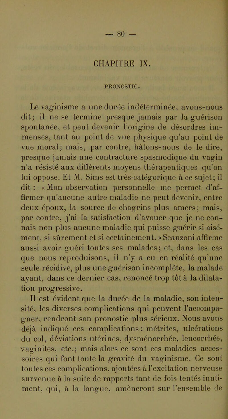 CHAPITRE IX. PRONOSTIC. Le vaginisme a une durée indéterminée, avons-nous dit; il ne se termine presque jamais par la g*uérison spontanée, et peut devenir rorig>ine de désordres im- menses, tant au point de vue physique qu’au point de vue moral; mais, par contre, hâtons-nons de le dire, presque jamais une contracture spasmodique du vag’in n’a résisté aux différents moyens thérapeutiques qu’on lui oppose. Et M, Sims est très-catég*orique à ce sujet; il dit : K Mon observation personnelle me permet d’af- firmer qu’aucune autre maladie ne peut devenir, entre deux époux, la source de chag'rins plus amers; mais, par contre, j’ai la satisfaction d’avouer que je ne con- nais non plus aucune maladie qui puisse g’uérir si aisé- ment, si sûrement et si certainement. » Scanzoni affirme aussi avoir g-uéri toutes ses malades; et, dans les cas que nous reproduisons, il n’y a eu en réalité qu’une seule récidive, plus une g’uérison incomplète, la malade ayant, dans ce dernier cas, renoncé trop tôt à la dilata- tion prog’ressive. Il est évident que la durée de la maladie, son inten- sité, les diverses complications qui peuvent l’accompa- g’ner, rendront son pronostic plus sérieux. Nous avons déjà indiqué ces complications : métrites, ulcérations du col, déviations utérines, dysménorrhée, leucorrhée, vag-inites, etc.; mais alors ce sont ces maladies acces- soires qui font toute la g*ravité du vag*inisme. Ce sont tou tes ces complications, ajoutées à l’excitation nerveuse survenue à la suite de rapports tant de fois tentés inuti- ment, qui, à la long’uo, amèneront sur l’ensemble de