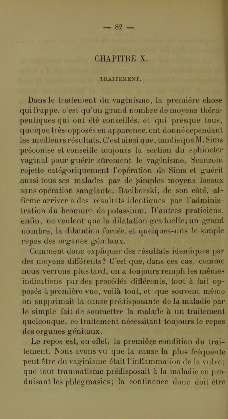 CHAPITRE X. TRAITEMENT. Dans le traitement du vag’inisme, la première chose qui frappe, c’est qu’un g’rand nombre de moyens théra- peutiques qui ont été conseillés, et qui presque tous, quoique très-opposés en apparence,ont donnécependant les meilleurs résultats. C’est ainsi que, tandis que M.Sims préconise et conseille toujours la section du sphincter vag’inal pour g’uérir sûrement le vag’inisme, Scanzoni rejette catég’oriquement l’opération de Si ms et g-uérit aussi tous ses malades par de [simples moyens locaux sans opération sangdante. Raciborski, de son côté, af- firme arriver à des résultats identiques par l’adminis- tration du bromure de potassium. D’autres praticiens, enfin, ne veulent que la dilatation g’raduelle; un g’rand nombre, la dilatation forcée, et quelques-uns !e simple repos des org’anes g’énitaux. Gomment donc expliquer des résultats identiques par des moyens différents? C’est que, dans ces cas, comme nous verrons plus tard, on a toujours rempli les mêmes indications par des procédés différents, tout à fait op- posés à première vue, voilà tout, et que souvent même on supprimait la cause prédisposante de la maladie par le simple fait de soumettre la malade à un traitement quelconque, ce traitement nécessitant toujours le repos des org’anes g’énitaux. Le repos est, en effet, la premièce condition du trai- tement. Nous avons vu que la cause la plus fréqueide peut-être du vag’inisme était l’inflammation de la vulve; que tout traumatisme prédisposait à la maladie en pro- duisant les phleg’masies; la continence donc doit être