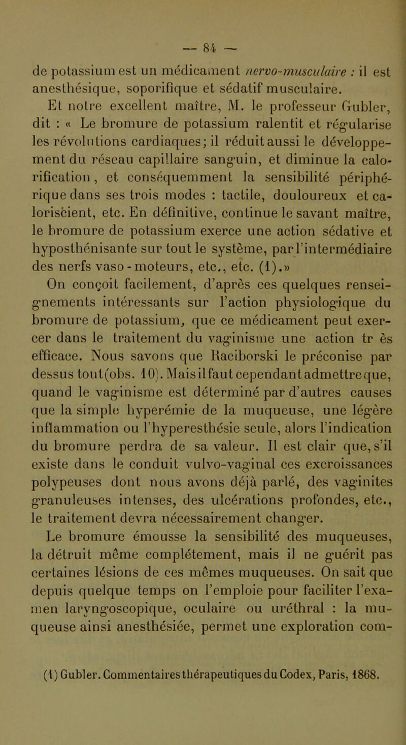 de potassium est un médicament nervo-musculaire : il est anesthésique, soporifique et sédatif musculaire. Et notre excellent maître, M. le professeur Gubler, dit ; « Le bromure de potassium ralentit et rég’ularise les révolutions cardiaques; il réduit aussi le développe- ment du réseau capillaire sang’uin, et diminue la calo- rification , et conséquemment la sensibilité périphé- rique dans ses trois modes : tactile, douloureux et ca- loriscient, etc. En définitive, continue le savant maître, le bromure de potassium exerce une action sédative et hypostbénisante sur tout le système, par l’intermédiaire des nerfs vaso - moteurs, etc., etc. (1).» On conçoit facilement, d’après ces quelques rensei- g-nements intéressants sur l’action physiolog’ique du bromure de potassium, que ce médicament peut exer- cer dans le traitement du vag’inisme une action tr ès efficace. Nous savons que Raciborski le préconise par dessus tout(obs. 10). Maisilfautcependantadmettreque, quand le vag’inisme est déterminé par d’autres causes que la simple hyperémie de la muqueuse, une lég’ère inflammation ou l’hyperesthésie seule, alors l’indication du bromure perdra de sa valeur. Il est clair que, s’il existe dans le conduit vulvo-vag'inal ces excroissances polypeuses dont nous avons déjà parlé, des vag’inites g’ranuleuses intenses, des ulcérations profondes, etc., le traitement devra nécessairement cbang’er. Le bromure émousse la sensibilité des muqueuses, la détruit même complètement, mais il ne g’uérit pas certaines lésions de ces mêmes muqueuses. On sait que depuis quelque temps on l’emploie pour faciliter l’exa- men laryng’oscopique, oculaire ou uréthral : la mu- queuse ainsi anesthésiée, permet une exploration com- (1) Gubler. Commentaires thérapeutiques du Codex, Paris, 1868.