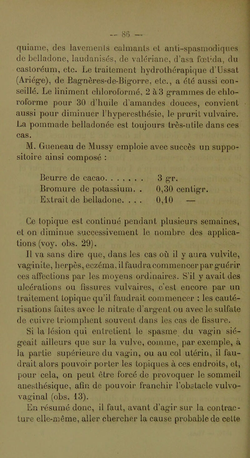 — 80 — quiaiiie, des lavemenls calmants et anü-spasmodiques de belladone, laudanisés, de valériane, d’asa fœl’.da, du casloréum, etc. Le traitement hydrothérapique d’Ussat (Ariég'e), de Bag’nères-de-Big’orre, etc., a été aussi con- seillé. Le Uniment chloroformé, 2 à3 g’rammes de chlo- roforme pour 30 d’huile d'amandes douces, convient aussi pour diminuer l’hyperesthésie, le prurit vulvaire. La pommade belladonée est toujours très-utile dans ces cas. M. Gueneau de Mussy emploie avec succès un suppo- sitoire ainsi composé : Beurre de cacao 3 g*r. Bromure de potassium. . 0,30 centigr. Extrait de belladone. . . . 0,10 — Ce topique est continué pendant plusieurs semaines, et on diminue successivement le nombre des applica- tions (voy. obs. 29). Il va sans dire que, dans les cas où il y aura vulvite, vaginite, herpès, eczéma, il faudra commencer par guérir ces affections par les moyens ordinaires. S’il y avait des ulcérations ou fissures vulvaires, c’est encore par un traitement topique qu’il faudrait commencer : les cauté- risations faites avec le nitrate d’argent ou avec le sulfate de cuivre triomphent souvent dans les cas de fissure. Si la lésion qui entretient le spasme du vagin sié- geait ailleurs que sur la vulve, comme, par exemple, à la partie supérieure du vagin, ou au col utérin, il fau- drait alors pouvoir porter les topiques à ces endroits, et, pour cela, on peut être forcé de provoquer le sommeil anesthésique, afin de pouvoir franchir l’obstacle vulvo- vaginal (obs. 13). En résumé donc, il faut, avant d’ag-ir sur la contrac- ture elle-même, aller chercher la cause probable de cette