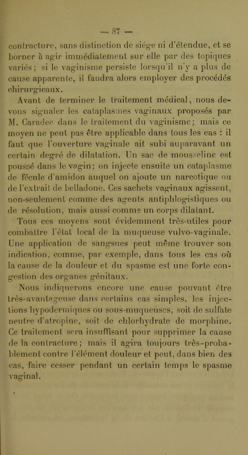 contracture, sans distinction de siég’e ni d’étendue, et se borner à agir immédiatement sur elle par des topiques variés; si le vag-inisme persiste lorsqu’il n'y a plus de cause apparente, il faudra alors employer des procédés chirurg’icaux. Avant de terminer le traitement médical, nous de- vons sig’iialer les cataplasmes vag’inaux proposés par M. Garadec dans le traitement du vag-inisme; mais ce moyen ne peut pas être applicable dans tous les cas : il faut que l’ouverture vagdnale ait subi auparavant un certain deg'ré de dilatation. Un sac de mousseline est poussé dans levagan; on injecte ensuite un catajjlasme de fécule d’amidon auquel on ajoute un narcotique ou de l’extrait de belladone. Ces sachets vag'inaux ag*issent, non-seulement comme des ag’ents anfiphlog*istiques ou de résolution, mais aussi comme un corps dilatant. Tous ces moyens sont évidemment très-utiles pour combattre l’état local de la mufjueuse vulvo-vag-inale. Une application de sang’sues peut même trouver son indication, comme, par exemple, dans tous les cas où la cause de la douleur et du spasme est une forte con- g-estion des org’anes g’énitaux. Nous indiquerons encore une cause pouvant être très-avantag'euse dans certains cas simples, les injec- tions hypodermiques ou sous-muqueuscs, soit de sulfate neutre d’atropine, soit de chlorhydrate de morphine. Ce traitement sera insuffisant pour supprimer la cause de la contracture ; mais il ag'ira toujours très-proba- blement contre l’élément douleur et peut, dans bien des cas, faire cesser pendant un certain temps le spasme vaginal.