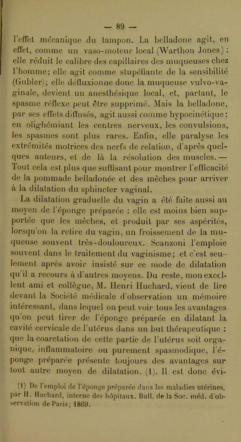 l’efTet mécanique du tampon. La belladone ag'it, en effet, comme un vaso-moteuc local (Warthoa Jones) : elle réduit le calibre des capillaires des muqueuses chez l’homme; elle ag’it comme stupéfiante de la sensibilité (Gubler); elle défluxion ne donc la muqueuse vulvo-va- g'inale, devient un anesthésique local, et, partant, le spasme réflexe peut être supprimé. Mais la belladone, par ses effets diffusés, ag’it aussi comme hypocinétique: en olig’hémiant les centres nerveux, les convulsions, les spasmes sont plus rares. Enfin, elle paralyse les extrémités motrices des nerfs de relation, d’après quel- ques auteurs, et de là la résolution des muscles.— Tout cela est plus que suffisant pour montrer l’efficacité de la pommade belladonée et des mèches pour arriver à la dilatation du sphincter vag-inal. La dilatation g’raduelle du vag’in a été faite aussi au moyen de l’épong'e préparée : elle est moins bien sup- portée que les mèches, et produit par ses aspérités, lorsqu’on la retire du vag’in, un froissement de la mu- queuse souvent très-douloureux. Scanzoni l’emploie souvent dans le traitement du vag’inisme; et c’est seu- lement après avoir insisté sur ce mode de dilatation qu’il a recours à d’autres moyens. Du reste, mon excel- lent ami et collèg’ue, M. Henri Huchard, vient de lire devant la Société médicale d’observation un mémoire intéressant, dans lequel on peut voir tous les avantag’es (ju’on peut tirer de l’épong’e préparée en dilatant la cavité cervicale de l’utérus dans un but thérapeutique : que la coarctation de cette partie de l’utérus soit org’a- nique, inflammatoire ou purement spasmodique, l’é- pong*e préparée présente toujours des avantag’es sur tout autre moyen de dilatation, (l). 11 est donc évi- (1) De l’emploi de l’éponge préparée dans les maladies utérines, par H. Huchard, interne des hôpitaux. Bull, de la Soc. méd. d’ob- servation de Paris; 1869.