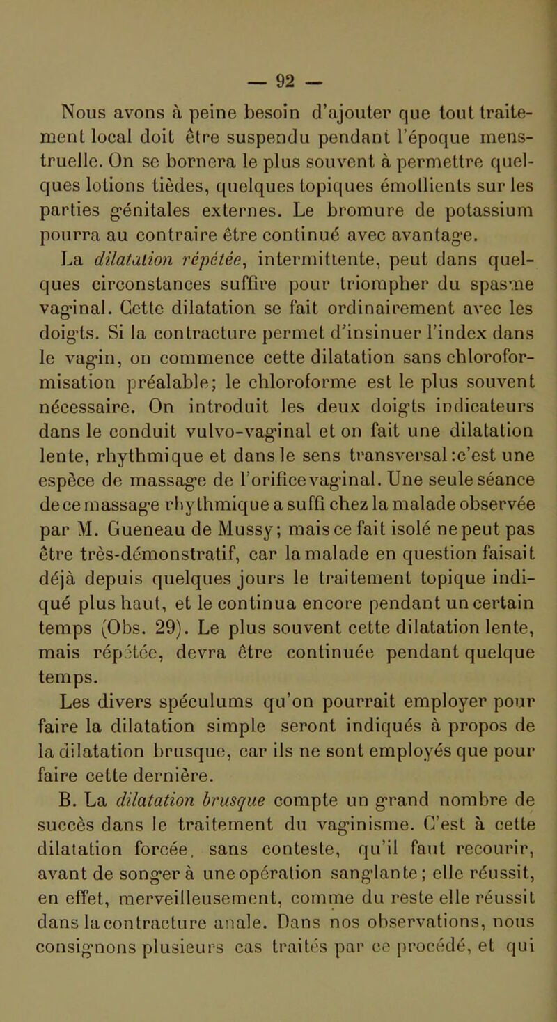 Nous avons à peine besoin d’ajouter que tout traite- ment local doit être suspendu pendant l’époque mens- truelle. On se bornera le plus souvent à permettre quel- ques lotions tièdes, quelques topiques émollients sur les parties g’énitales externes. Le bromure de potassium pourra au contraire être continué avec avantag'e. La dilatation répétée, intermittente, peut dans quel- ques circonstances suffire pour triompher du spasme vag*inal. Cette dilatation se fait ordinairement avec les doigds. Si la contracture permet d’insinuer l’index dans le vag-in, on commence cette dilatation sans chlorofor- misation préalable; le chloroforme est le plus souvent nécessaire. On introduit les deux doig-ts indicateurs dans le conduit vulvo-vag’inal et on fait une dilatation lente, rhythmique et dans le sens transversal :c’est une espèce de massag’e de l’orifice vag*inal. Une seule séance de ce massag'e rhythmique a suffi chez la malade observée par M. Queneau de Mussy; mais ce fait isolé ne peut pas être très-démonstratif, car la malade en question faisait déjà depuis quelques jours le traitement topique indi- qué plus haut, et le continua encore pendant un certain temps (Obs. 29). Le plus souvent cette dilatation lente, mais répétée, devra être continuée pendant quelque temps. Les divers spéculums qu’on pourrait employer pour faire la dilatation simple seront indiqués à propos de la dilatation brusque, car ils ne sont employés que pour faire cette dernière. B. La dilatation brusque compte un g*rand nombre de succès dans le traitement du vag-inisme. C’est à cette dilatation forcée, sans conteste, qu’il faut recourir, avant de song^er à uneopération sang'lante; elle réussit, en effet, merveilleusement, comme du reste elle réussit dans la contracture anale. Dans nos observations, nous consig-nons plusieurs cas traités par ce procédé, et qui