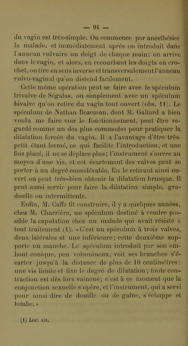 du vag’in est très-simple. On commence par anesthésier la malade, et immédiatement après on introduit dans l’anneau vulvaire un doigt de chaque main; on arrive dans le vagin, et alors, en recourbant les doigds en cro- chet, on tire en sens inverse et transversalement l’anneau vulvo-vaginal qu’on distend facilement. Celte même opération peut se faire avec le spéculum tri valve de Ségalas, ou simplement avec un spéculum bivalve qu’on retire du vagin tout ouvert (obs. 11). Le spéculum de Nathan Bozeman, dont i\l. Gallard a bien voulu me faire voir le fonctionnement, peut être re- gardé comme un des plus commodes pour pratiquer la dilatation forcée du vagin. 11 a l’avantag'e d’être très- petit étant fermé, ce qui facilite l’introduction, et une fois placé, il ne se déplace plus; rinstrument s’ouvre au moyen d’une vis, et cet écartement des valves peut se porter à un degré considérable. En le retirant ainsi ou- vert on peut très-bien obtenir la dilatation brusque. Il peut aussi servir pour faire la dilatation simple, gra- duelle ou intermittente. Enfin, M. Gaffe fit construire, il y a quelques années, chez M. Charrière, un spéculum destiné à rendre pos- sible la capnlation chez un malade qui avait résisté à tout traitement (i). «C'est un spéculum à trois valves, deux latérales et une inférieure; cette deuxième sup- porte un manche. Le spéculum introduit par son em- bout conique, peu volumineux, voit ses branches s’é- carter jusqu’à la distance de plus de 10 centimètres; une vis limite et fixe le deg’ré de dilatation ; toute con- traction est dès lors vaincue; c’est à ce moment que la conjonction sexuelle s’opère, et l’instrument, qui a servi pour ainsi dire de douille ou de gaine, s’échappe et tombe. » (1) Lûc. cil.