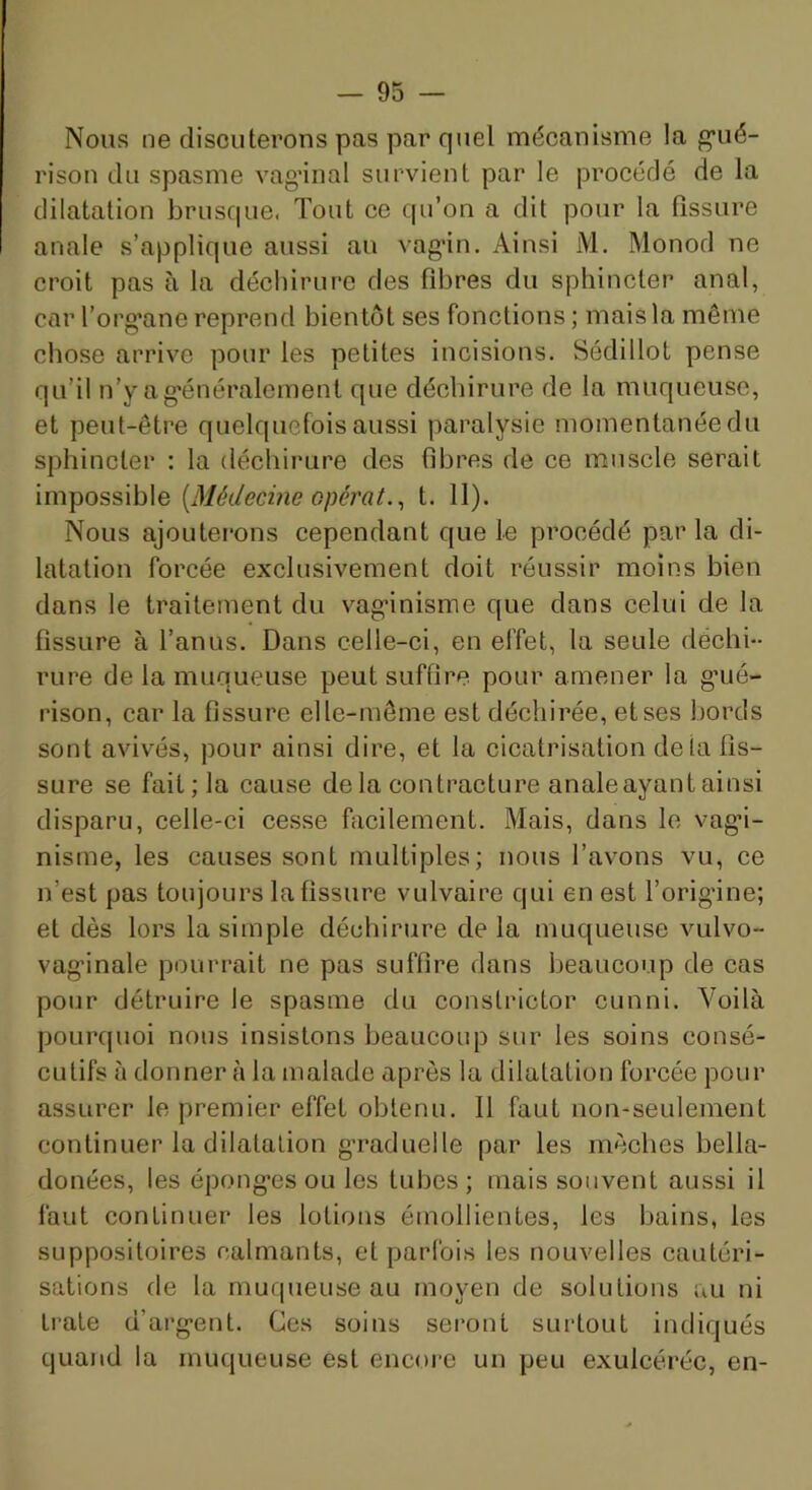 Nous ne discuterons pas par quel mécanisme la g’ué- rison du spasme vag’inal survient par le procédé de la dilatation bruscpie. Tout ce qu’on a dit pour la fissure anale s’applique aussi au vag’in. Ainsi M. Monod ne croit pas à la déchirure des fibres du sphincter anal, car l’org’ane reprend bientôt ses fonctions ; mais la même chose arrive pour les petites incisions. Sédillot pense qu’il n’yag'énéralement que déchirure de la muqueuse, et peut-être quelquefois aussi paralysie momentanée du sphincter : la déchirure des fibres de ce muscle serait impossible {Médecine opérât.^ t. 11). Nous ajoLitei’ons cependant que le procédé par la di- latation forcée exclusivement doit réussir moins bien dans le traitement du vag’inisnie que dans celui de la fissure à l’anus. Dans celle-ci, en effet, la seule déchi- rure de la muqueuse peut suffire pour amener la g’ué- rison, car la fissure elle-même est déchirée, et ses bords sont avivés, pour ainsi dire, et la cicatrisation de la fis- sure se fait ; la cause de la contracture analeayant ainsi disparu, celle-ci cesse facilement. Mais, dans le vag’i- nisme, les causes sont multiples; nous l’avons vu, ce n’est pas toujours la fissure vulvaire qui en est l’orig'ine; et dès lors la simple déchirure delà muqueuse vulvo- vag'inale pourrait ne pas suffire dans beaucoup de cas pour détruire le spasme du conslrictor cunni. Voilà pourcpioi nous insistons beaucoup sur les soins consé- cutifs à donner à la malade après la dilatation forcée pour assurer le premier effet obtenu. 11 faut non-seulement continuer la dilatation g’raduelle par les mèches bella- donées, les épong’es ou les tubes ; mais souvent aussi il faut continuer les lotions émollientes, les bains, les suppositoires calmants, et parfois les nouvelles cautéri- sations de la muqueuse au moyen de solutions au ni Lrate d’arg-ent. Ces soins sei’ont surtout indiqués quand la muqueuse est encore un peu exulcéréc, en-