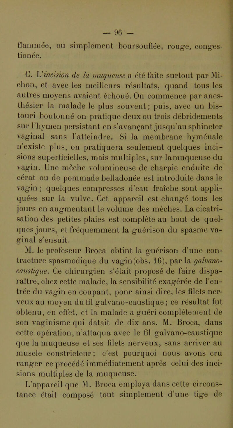 flaminée, ou simjDlement boursouflée, roug'e, cong'es- lionée. C. U incision de la muqueuse o été faite surtout par Mi- ction, et avec les meilleurs résultats, quand tous les autres moyens avaient échoué. On commence par anes- thésier la malade le plus souvent; puis, avec un bis- touri boutonné on pratique deux ou trois débridements sur l’hymen persistant en s’avançant jusqu’au sphincter vag-inal sans l’atteindre. Si la membrane hyménale n’existe plus, on pratiquera seulement quelques inci- sions superficielles, mais multiples, sur lamuqueuse du vag*in. Une mèche volumineuse de charpie enduite de cérat ou de pommade belladonée est introduite dans le vag-in ; quelques compresses d’eau fraîche sont appli- quées sur la vulve. Cet appareil est chang’é tous les jours en aug'inentant le volume des mèches. La cicatri- sation des petites plaies est complète au bout de quel- ques jours, et fréquemment la g-uérison du spasme va- g’inal s'ensuit. M. le profeseur Broca obtint la g’uérison d’une con- tracture spasmodique du vag‘in(obs. 16), par la galvano- caustique. Ce chirurg-ien s’était proposé de faire dispa- raître, chez cette malade, la sensibilité exagérée de l’en- trée du vagin en coupant, ponr ainsi dire, les filets ner- veux au moyen du fil galvano-caustique; ce résultat fut obtenu, en effet, et la malade a guéri complètement de son vaginisme qui datait de dix ans. M. Broca, dans cette opération, n’attaqua avec le fil g’alvano-caustique que la muqueuse et ses filets nerveux, sans arriver au muscle constricteur; c’est pourquoi nous avons cru ranger ce procédé immédiatement après celui des inci- sions multiples de la muqueuse. L’appareil que M. Broca employa dans celte circons- tance était composé tout simplement d’une lige de