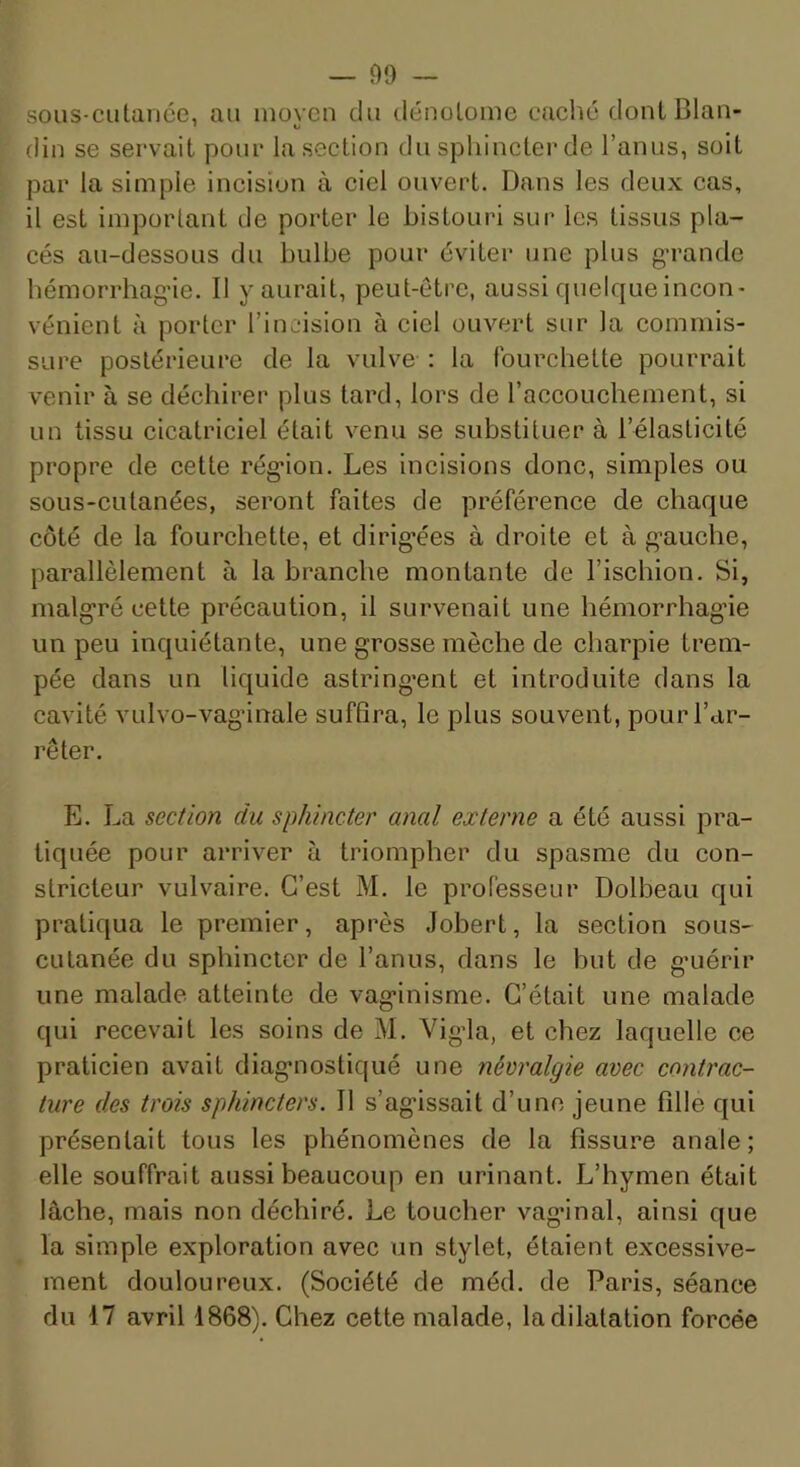 sous-CLitance, au inoven du dénolome caché dontBlan- din se servait pour la section du sphincter de l’anus, soit par la simple incision à ciel ouvert. Dans les deux cas, il est important de porter le bistouri sur les tissus pla- cés au-dessous du bulbe pour éviter une plus g’rande hémorrhag’ie. Il y aurait, peut-être, aussi quelque incon- vénient à porter l’incision à ciel ouvert sur la commis- sure postérieure de la vulve : la fourchette pourrait venir à se déchirer plus tard, lors de l’accouchement, si un tissu cicatriciel était venu se substituer à l’élasticité propre de cette rég'ion. Les incisions donc, simples ou sous-cutanées, seront faites de préférence de chaque côté de la fourchette, et dirig’ées à droite et à g'auche, parallèlement à la branche montante de l’ischion. Si, malgré cette précaution, il survenait une hémorrhagne un peu inquiétante, une grosse mèche de charpie trem- pée dans un liquide astring’ent et introduite dans la cavité vulvo-vaginale sufBra, le plus souvent, pour l’ar- rêter. E. La section du sphincter anal externe a été aussi pra- tiquée pour arriver à triompher du spasme du con- stricteur vulvaire. C’est M. le professeur Dolbeau qui pratiqua le premier, après Jobert, la section sous- cutanée du sphincter de l’anus, dans le but de g'uérir une malade atteinte de vaginisme. C’était une malade qui recevait les soins de M. Vigda, et chez laquelle ce praticien avait diagnostiqué une névralgie avec contrac- ture des trois sphincters. Il s’agissait d’une jeune fille qui présentait tous les phénomènes de la fissure anale; elle souffrait aussi beaucoup en urinant. L’hymen était lâche, mais non déchiré. Le toucher vaginal, ainsi que la simple exploration avec un stylet, étaient excessive- ment douloureux. (Société de méd. de Paris, séance du 17 avril 1868). Chez cette malade, la dilatation forcée