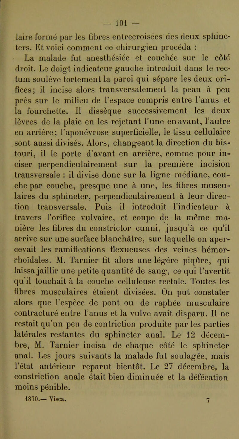 laire formé par les fibres enlrecroisées des deux sphinc- ters. Et voici comment ce cliirurg-ien procéda : La malade fut anesthésiée et couchée sur le côté droit. Le doig’t indicateur g'auche introduit dans le rec- tum soulève fortement la paroi qui sépare les deux ori- fices; il incise alors transversalement la peau à peu près sur le milieu de l’espace compris entre l’anus et la fourchette. Il dissèque successivement les deux lèvres de la plaie en les rejetant l’une en avant, l’autre en arrière; l’aponévrose superficielle, le tissu cellulaire sont aussi divisés. Alors, chang’eant la direction du bis- touri, il le porte d’avant en arrière, comme pour in- ciser perpendiculairement sur la première incision transversale : il divise donc sur la lig-ne médiane, cou- che par couche, presque une à une, les fibres muscu- laires du sphincter, perpendiculairement à leur direc- tion transversale. Puis il introduit l’indicateur à travers l’orifice vulvaire, et coupe de la même ma- nière les fibres du constrictor cunni, jusqu'à ce qu’il arrive sur une surface blanchâtre, sur laquelle on aper- cevait les ramifications flexueuses des veines hémor- rhoïdales. M. Tarnier fit alors une lég’ère piqûre, qui laissa jaillir une petite quantité de sang-, ce qui l’avertit qu’il touchait à la couche celluleuse rectale. Toutes les fibres musculaires étaient divisées. On put constater alors que l’espèce de pont ou de raphée musculaire contracturé entre l’anus et la vulve avait disparu. Il ne restait qu’un peu de contriction produite par les parties latérales restantes du sphincter anal. Le 12 décem- bre, M. Tarnier incisa de chaque côté le sphincter anal. Les jours suivants la malade fut soulag-ée, mais l’état antérieur reparut bientôt. Le 27 décembre, la constriction anale était bien diminuée et la défécation moins pénible. 1870.— Visca. 7