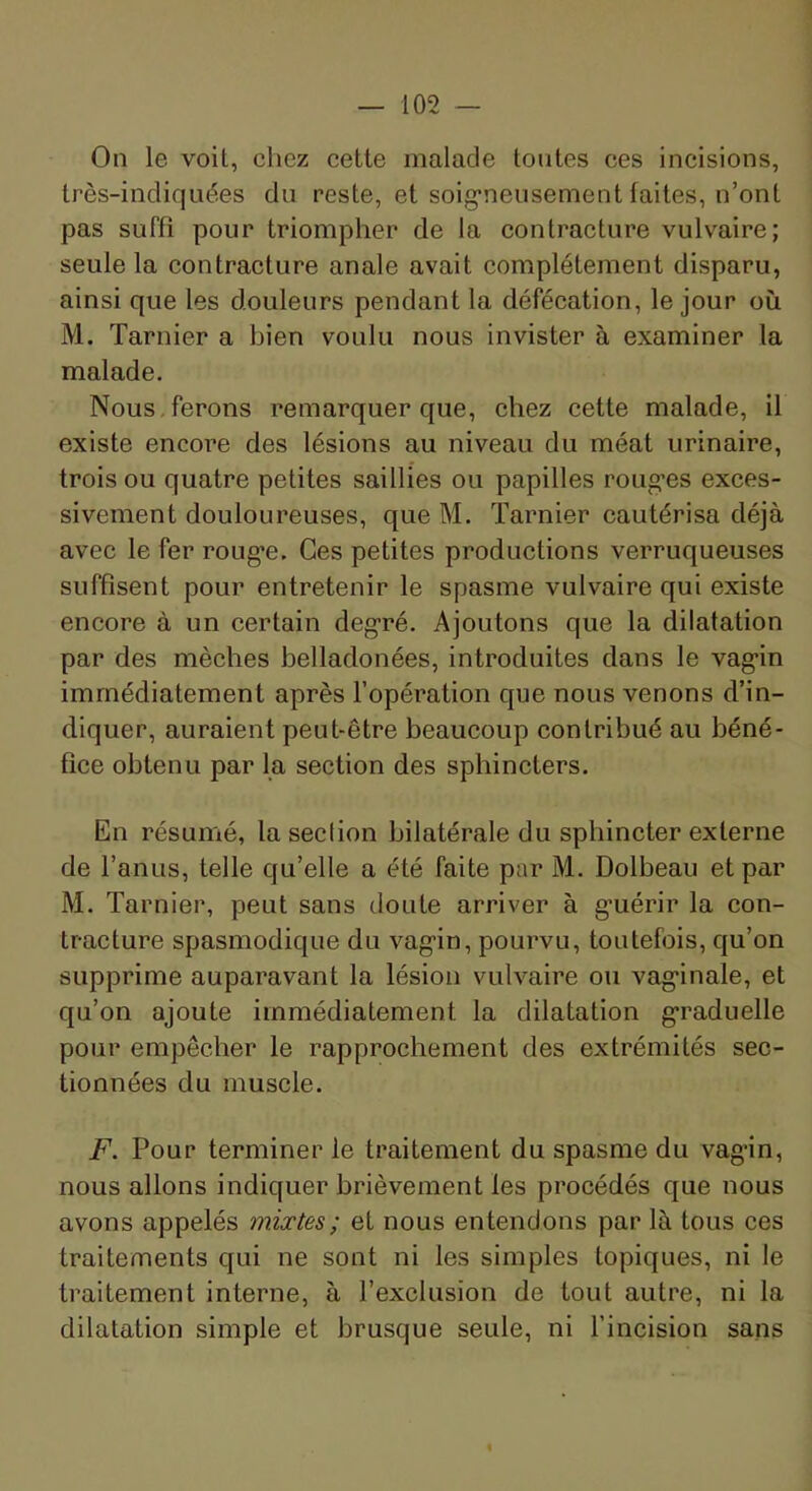 On le voit, chez cette malade tontes ces incisions, Irès-indiquées du reste, et soig’neusement faites, n’ont pas suffi pour triompher de la contracture vulvaire; seule la contracture anale avait complètement disparu, ainsi que les douleurs pendant la défécation, le jour où M. Tarnier a bien voulu nous invister à examiner la malade. Nous , ferons remarquer que, chez cette malade, il existe encore des lésions au niveau du méat urinaire, trois ou quatre petites saillies ou papilles roug’es exces- sivement douloureuses, que M. Tarnier cautérisa déjà avec le fer roug*e. Ces petites productions verruqueuses suffisent pour entretenir le spasme vulvaire qui existe encore à un certain deg’ré. Ajoutons que la dilatation par des mèches belladonées, introduites dans le vag'in immédiatement après l’opération que nous venons d’in- diquer, auraient peut-être beaucoup contribué au béné- fice obtenu par la section des sphincters. En résumé, la section bilatérale du sphincter externe de l’anus, telle qu’elle a été faite par M. Dolbeau et par M. Tarnier, peut sans doute arriver à g’uérir la con- tracture spasmodique du vag’in, pourvu, toutefois, qu’on supprime auparavant la lésion vulvaire ou vag’inale, et qu’on ajoute immédiatement la dilatation g’raduelle pour empêcher le rapprochement des extrémités sec- tionnées du muscle. F. Pour terminer le traitement du spasme du vag’in, nous allons indiquer brièvement les procédés que nous avons appelés mixtes; et nous entendons par là tous ces traitements qui ne sont ni les simples topiques, ni le traitement interne, à l’exclusion de tout autre, ni la dilatation simple et brusque seule, ni l’incision sans