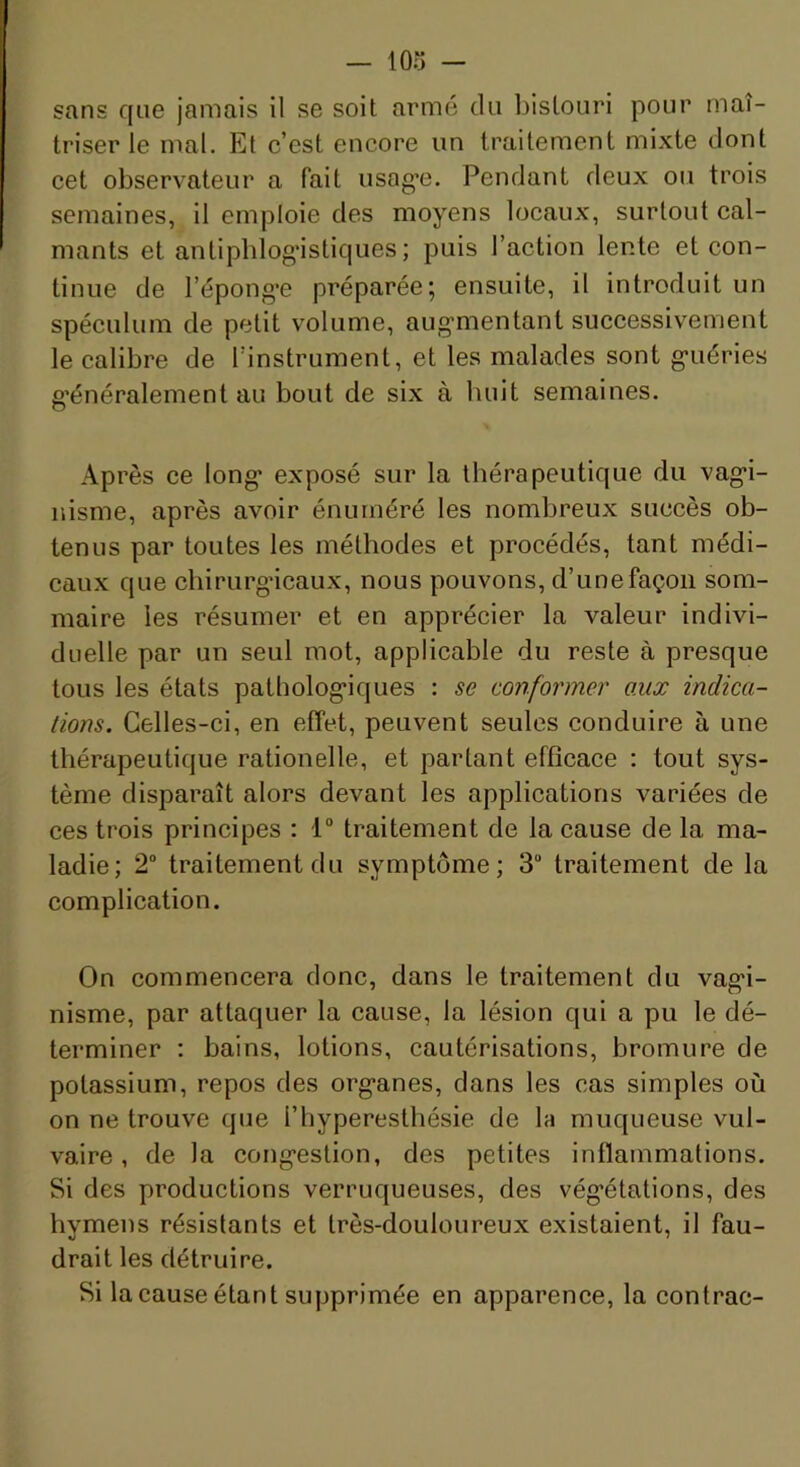 triser le mal. Et c’est encore un traitement mixte dont cet observateur a fait usag*e. Pendant deux ou trois semaines, il emploie des moyens locaux, surtout cal- mants et antipblog’istiques ; puis l’action lente et con- tinue de répong*e préparée; ensuite, il introduit un spéculum de petit volume, augmentant successivement le calibre de l’instrument, et les malades sont guéries g’énéralement au bout de six à buit semaines. O Après ce long exposé sur la thérapeutique du vagi- nisme, après avoir énuméré les nombreux succès ob- tenus par toutes les méthodes et procédés, tant médi- caux que chirurgncaux, nous pouvons, d’une façon som- maire les résumer et en apprécier la valeur indivi- duelle par un seul mot, applicable du reste à presque tous les états pathologiques : se conformer aux indica- tions. Celles-ci, en effet, peuvent seules conduire à une thérapeutique rationelle, et partant efficace : tout sys- tème disparaît alors devant les applications variées de ces trois principes : 1“ traitement de la cause de la ma- ladie; 2“ traitement du symptôme; 3“ traitement de la complication. On commencera donc, dans le traitement du vagi- nisme, par attaquer la cause, la lésion qui a pu le dé- terminer ; bains, lotions, cautérisations, bromure de potassium, repos des organes, dans les cas simples où on ne trouve que l’hyperesthésie de la muqueuse vul- vaire , de la congestion, des petites inflammations. Si des productions verruqueuses, des végétations, des hymens résistants et très-douloureux existaient, il fau- drait les détruire. Si la cause étant supprimée en apparence, la contrac-