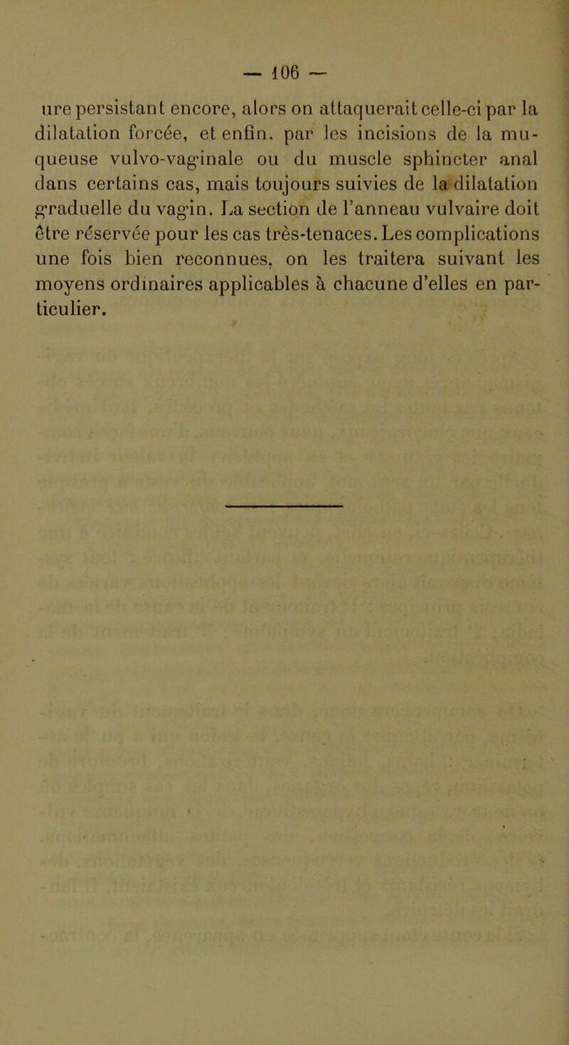 lire persistant encore, alors on attaquerait celle-ci par la dilatation forcée, et enfin, par les incisions de la mu- queuse vulvo-vag*inale ou du muscle sphincter anal dans certains cas, mais toujours suivies de la dilatation g’raduelle du vagan. La section de l’anneau vulvaire doit être réservée pour les cas très-tenaces. Les complications une fois bien reconnues, on les traitera suivant les moyens ordinaires applicables à chacune d’elles en par- ticulier.