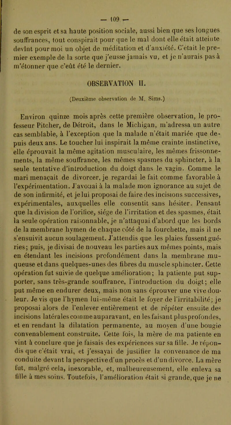 (le 5on esprit et sa haute position sociale, aussi bien que ses longues souffrances, tout conspirait pour (jue le mal dont elle était atteinte devînt pour moi un objet de méditation et d’anxiété. C’était le pre- mier exemple de la sorte que j’eusse jamais vu, et je n’aurais pas à m’étonner que c’eût été le dernier. OBSERVATION II. (Deuxième observation de M. Sims.) Environ quinze mois après cette première observation, le pro- fesseur Pitcher, de Détroit, dans le Michigan, m’adressa un autre cas semblable, à l’exception que la malade n’était mariée que de- puis deux ans. Le toucher lui inspirait la même crainte instinctive, elle éprouvait la même agitation musculaire, les mêmes frissonne- ments, la même souffrance, les mêmes spasmes du sphincter, à la seule tentative d’introduction du doigt dans le vagin. Comme le mari menaçait de divorcer, je regardai le fait comme favorable à l’expérimentation. J’avouai à la malade mon ignorance au sujet de de son infirmité, et je lui proposai de faire des incisions successives, expérimentales, auxquelles elle consentit sans hésiter. Pensant que la division de l’orilice, siège de l’irritation et des spasmes, était la seule opération raisonnable, je n’attaquai d’abord que les bords de la membrane hymen de chaque côté de la fourchette, mais il ne s’ensuivit aucun soulagement. J’attendis que les plaies fussent gué- ries; puis, je divisai de nouveau les parties aux mêmes points, mais en étendant les incisions profondément dans la membrane mu- queuse et dans quelques-unes des fibres du muscle sphincter. Cette opération fut suivie de quelque amélioration ; la patiente put sup- porter, sans très-grande souffrance, l’introduction du doigt; elle put même en endurer deux, mais non sans éprouver une vive dou- leur. Je vis que l’hymen lui-même était le foyer de l’irritabilité; je proposai alors de l’enlever entièrement et de répéter ensuite des incisions latéralescommeauparavant, en les faisant plusprofondes, et en rendant la dilatation permanente, au moyen d’une bougie convenablement construite. Celte fois, la mère de ma patiente en vint à conclure que je faisais des expériences sur sa fille, .le répon- dis que c’était vrai, et j’essayai de justifier la convenance de ma conduite devant la perspectived’un procès et d’undivorce. La mère fut, malgré (îela, inexorable, et, malheureusement, elle enleva sa fille à mes soins. Toutefois, l’amélioration était si grande, que je ne