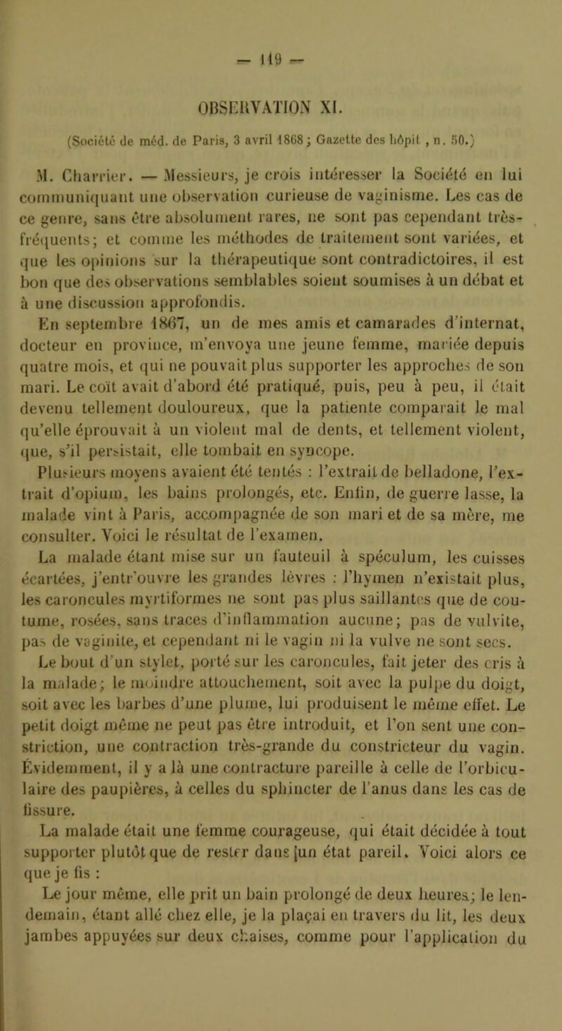 OBSERVATION XI. (Société de méd. de Paris, 3 avril 1868; Gazette des liôpit , n. 50.) M. Cliarrier. — 3lessieurs, je crois intéresser la Société en lui communiquant une observation curieuse de vaginisme. Les cas de ce genre, sans être absolument rares, ne sont pas cependant très- fréquents; et comme les méthodes de traitement sont variées, et que les opinions sur la thérapeutique sont contradictoires, il est bon que des observations semblables soient soumises à un débat et à une discussion approfondis. En septembre 1867, un de mes amis et camarades d’internat, docteur en province, m’envoya une jeune femme, mariée depuis quatre mois, et qui ne pouvait plus supporter les approches de son mari. Le coït avait d’abord été pratiqué, puis, peu à peu, il était devenu tellement douloureux, que la patiente comparait le mal qu’elle éprouvait à un violent mal de dents, et tellement violent, (jue, s’il persistait, elle tombait en syncope. Plusieurs moyens avaient été tentés : l’extrait de belladone, l’ex- trait d’opium, les bains prolongés, etc. Enfin, de guerre lasse, la malade vint à Paris, accompagnée de son mari et de sa mère, me consulter. Voici le résultat de l’examen. La malade étant mise sur un fauteuil à spéculum, les cuisses écartées, j’entr’ouvre les grandes lèvres : l’hymen n’existait plus, les caroncules myi’tiformes ne sont pas plus saillantes que de cou- tume, rosées, sans traces d’inflammation aucune; pas de vulvite, pas de vaginite, et cependant ni le vagin ni la vulve ne sont secs. Le bout d’un stylet, porté sur les caroncules, fait jeter des cris à la malade; le moindre attouchement, soit avec la pulpe du doigt, soit avec les barbes d’une plume, lui produisent le même effet. Le petit doigt même ne peut pas être introduit, et l’on sent une con- strietion, une contraction très-grande du constricteur du vagin. Évidemment, il y a là une contracture pareille à celle de l’orbicu- laire des paupières, à celles du sphincter de l’anus dans les cas de fissure. La malade était une femme courageuse, qui était décidée à tout supporter plutôt que de rester dansjun état pareil. Voici alors ce que je fis : Le jour même, elle prit un bain prolongé de deux heures; le len- demain, étant allé chez elle, je la plaçai en travers du lit, les deux jambes appuyées sur deux chaises, comme pour l’application du