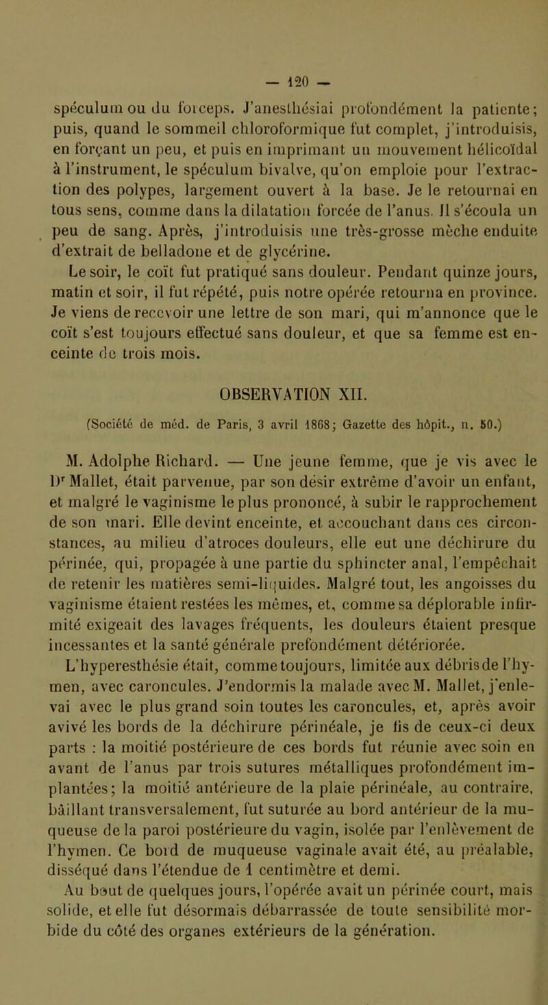 spéculum OU du foiceps. J’anesLliésiai piot'ondémenl la patiente; puis, quand le sommeil chloroformique fut complet, j’introduisis, en forçant un peu, et puis en imprimant un mouvement hélicoïdal à l’instrument, le spéculum bivalve, qu’on emploie pour l’extrac- tion des polypes, largement ouvert à la base. Je le retournai en tous sens, comme dans 1a dilatation forcée de l’anus. 11 s’écoula un peu de sang. Après, j’introduisis une très-grosse mèche enduite d’extrait de belladone et de glycérine. Le soir, le coït fut pratiqué sans douleur. Pendant quinze jours, matin et soir, il fut répété, puis notre opérée retourna en province. Je viens de recevoir une lettre de son mari, qui m’annonce que le coït s’est toujours effectué sans douleur, et que sa femme est en- ceinte de trois mois. OBSERVATION XII. (Société de méd. de Paris, 3 avril 1868; Gazette des hôpit., n. 80.) M. Adolphe Richard. — Une jeune femme, que je vis avec le IV Mallet, était parvenue, par son désir extrême d’avoir un enfant, et malgré le vaginisme le plus prononcé, à subir le rapprochement de son mari. Elle devint enceinte, et accouchant dans ces circon- stances, au milieu d’atroces douleurs, elle eut une déchirure du périnée, qui, propagée à une partie du sphincter anal, l’empêchait de retenir les matières semi-li(juides. Malgré tout, les angoisses du vaginisme étaient restées les mêmes, et, comme sa déplorable infir- mité exigeait des lavages fréquents, les douleurs étaient presque incessantes et la santé générale prefondément détériorée. L’hyperesthésie était, comme toujours, limitée aux débrisde l’hy- men, avec caroncules. J’endor.mis la malade avecM. Mallet, j'enle- vai avec le plus grand soin toutes les caroncules, et, après avoir avivé les bords de la déchirure périnéale, je lis de ceux-ci deux parts ; la moitié postérieure de ces bords fut réunie avec soin en avant de l’anus par trois sutures métalliques profondément im- plantées; la moitié antérieure de la plaie périnéale, au contraire, bâillant transversalement, fut suturée au bord antérieur de la mu- queuse de la paroi postérieure du vagin, isolée par l’enlèvement de Thymen. Ce bord de muqueuse vaginale avait été, au préalable, disséqué dans l’étendue de 1 centimètre et demi. Au haut de quelques jours, l’opérée avait un périnée court, mais solide, et elle fut désormais débarrassée de toute sensibilité mor- bide du côté des organes extérieurs de la génération.