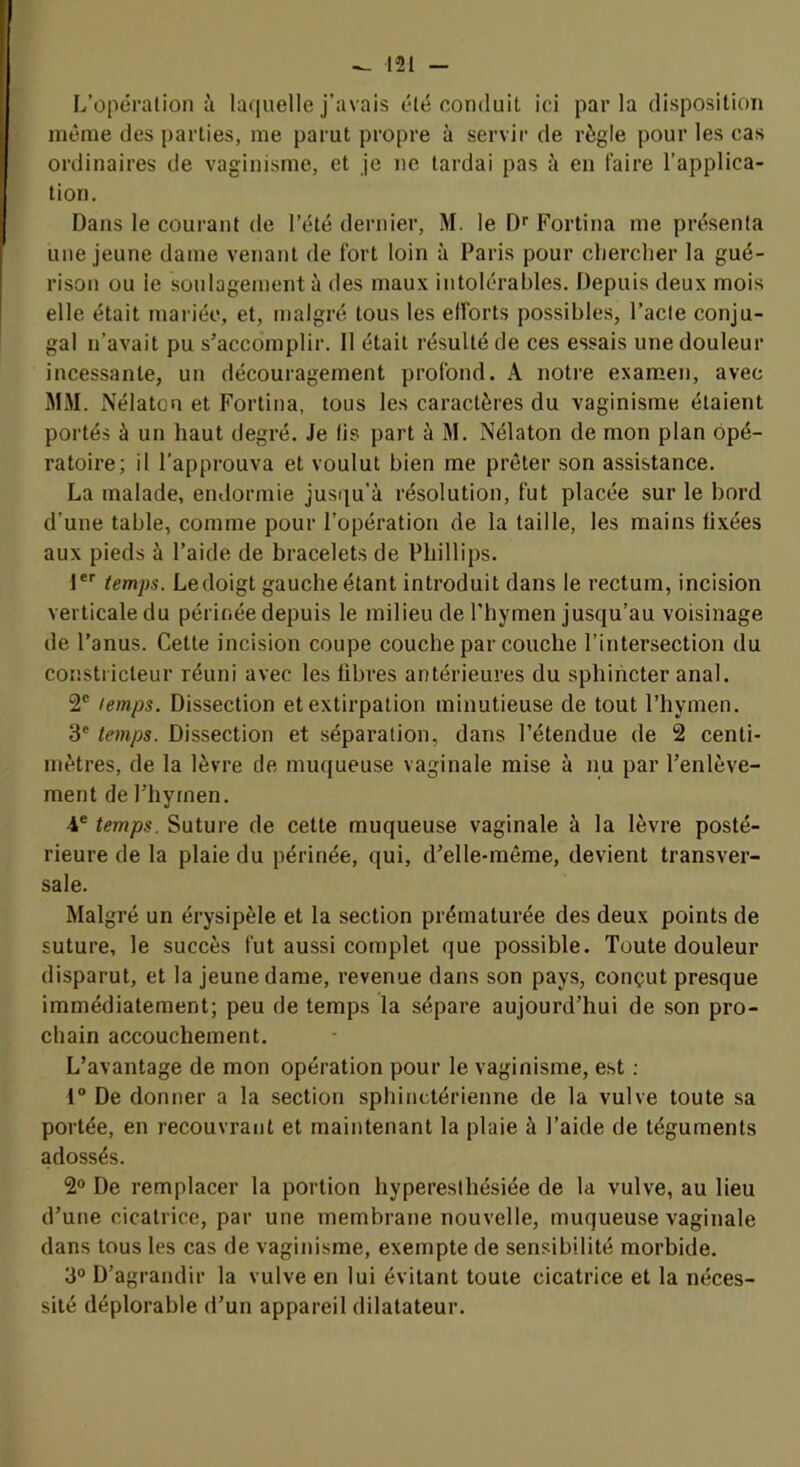 L’opération à la([uelle j’avais été conduit ici parla disposition même des parties, me parut propre à servir de règle pour les cas ordinaires de vaginisme, et je ne tardai pas à en faire l’applica- tion. Dans le courant de l’été dernier, M. le Qf Fortina me présenta une jeune dame venant de fort loin à Paris pour cherclier la gué- rison ou le soulagement à des maux intolérables. Depuis deux mois elle était mariée, et, malgré tous les elforts possibles, l’acte conju- gal n’avait pu s^accomplir. Il était résulté de ces essais une douleur incessante, un découragement profond. A notice examen, avec MM. Nélaton et Fortina, tous les caractères du vaginisme étaient portés à un haut degré. Je lis part à M. Nélaton de mon plan opé- ratoire; il l’approuva et voulut bien me prêter son assistance. La malade, eiuiormie jusqu’à résolution, fut placée sur le bord d’une table, comme pour l’opération de la taille, les mains fixées aux pieds à l’aide de bracelets de Phillips. !*'■ temps. Le doigt gauche étant introduit dans le rectum, incision verticale du périnée depuis le milieu de l’hymen jusqu’au voisinage de l’anus. Cette incision coupe couche par couche l’intersection du constricteur réuni avec les fibres antérieures du sphincter anal. 2' temps. Dissection et extirpation minutieuse de tout l’hymen. 3' temps. Dissection et séparation, dans l’étendue de 2 centi- mètres, de la lèvre de muqueuse vaginale mise à nu par l’enlève- ment de l’hyrnen. 4® temps. Suture de cette muqueuse vaginale à la lèvre posté- rieure de la plaie du périnée, qui, d’elle-môme, devient transver- sale. Malgré un érysipèle et la section prématurée des deux points de suture, le succès fut aussi complet que possible. Toute douleur disparut, et la jeune dame, revenue dans son pays, conçut presque immédiatement; peu de temps la sépare aujourd’hui de son pro- chain accouchement. L’avantage de mon opération pour le vaginisme, est ; 1° De donner a la section sphinctérienne de la vulve toute sa portée, en recouvrant et maintenant la plaie à l’aide de téguments adossés. 2® De remplacer la portion hyperesthésiée de la vulve, au lieu d’une cicatrice, par une membrane nouvelle, muqueuse vaginale dans tous les cas de vaginisme, exempte de sensibilité morbide. 3® D’agrandir la vulve en lui évitant toute cicatrice et la néces- sité déplorable d’un appareil dilatateur.