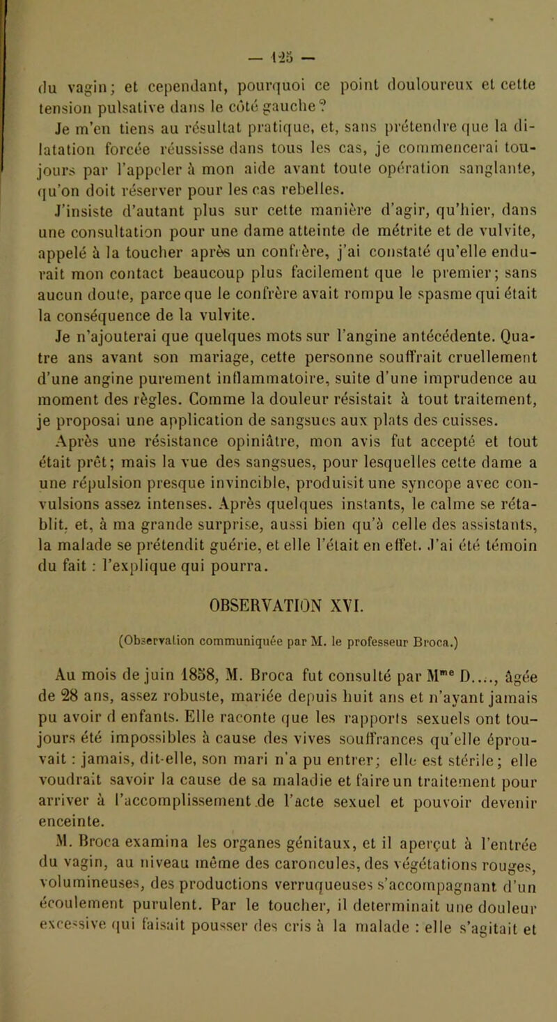 (lu vagin; et cepeiulant, pourquoi ce point douloureux et cette tension pulsative dans le C(3t(jgauche? Je m’en tiens au résultat pratique, et, sans prétendre (|ue la di- latation forcée réussisse dans tous les cas, je commencei-ai tou- jours par l’appeler mon aide avant toute opération sanglante, (|u’on doit réserver pour les cas rebelles. J’insiste d’autant plus sur cette manière d’agir, qu’hier, dans une consultation pour une dame atteinte de métrite et de vulvite, appelé à la toucher après un confrère, j’ai constaté qu’elle endu- rait mon contact beaucoup plus facilement que le premier; sans aucun doute, parce que le confrère avait rompu le spasme qui était la conséquence de la vulvite. Je n’ajouterai que quelques mots sur l’angine antécédente. Qua- tre ans avant son mariage, cette personne souffrait cruellement d’une angine purement intlammatoire, suite d’une imprudence au moment des règles. Comme la douleur résistait à tout traitement, je proposai une application de sangsues aux plats des cuisses. Après une résistance opiniâtre, mon avis fut accepté et tout était prêt; mais la vue des sangsues, pour lesquelles cette dame a une répulsion presque invincible, produisit une syncope avec con- vulsions assez intenses. Après quelques instants, le calme se réta- blit. et, à ma grande surprise, aussi bien qu’à celle des assistants, la malade se prétendit guérie, et elle l’était en effet. J’ai été témoin du fait : l’explique qui pourra. OBSERVATION XVI. (Observation communiquée par M. le professeur Broca.) Au mois de juin 1858, M. Broca fut consulté par M® D...., âgée de 28 ans, assez robuste, mariée depuis huit ans et n’ayant jamais pu avoir d enfants. Elle raconte que les rapports sexuels ont tou- jours été impossibles à cause des vives souffrances qu’elle éprou- vait : jamais, dit-elle, son mari n’a pu entrer; elle est stérile; elle voudrait savoir la cause de sa maladie et faire un traitement pour arriver à l’accomplissement de l’acte sexuel et pouvoir devenir enceinte. .M. Broca examina les organes génitaux, et il aperçut à l’entrée du vagin, au niveau môme des caroncules, des végétations rouges, volumineuses, des productions verruqueuses s’accompagnant d’un écoulement purulent. Par le toucher, il déterminait une douleur excessive ([ui faisait pousser des cris à la malade : elle s’agitait et