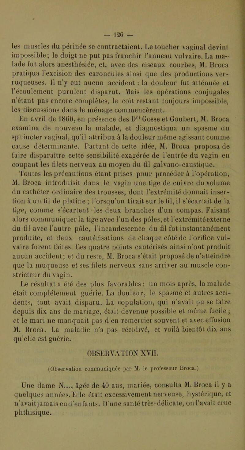 les muscles du périnée se contractaient. Le toucher vaginal devini impossible; le doigt ne put pas franchir l’anneau vulvaire. La ma- lade lut alors anesthésiée, et, avec des ciseaux courbes, M. Broca pratiqua l’excision des caroncules ainsi que des productions ver- ruqueuses. Il n’y eut aucun accident : la douleur fut atténuée et l’écoulement purulent disparut. Mais les opérations conjugales n’étant pas encore complètes, le coït restant toujours impossible, les discussions dans le ménage commencèrent. En avnl de J 860, en présence des ü Gosse et Goubert, M. Broca examina de nouveau la malade, et diagnostiqua un spasme au sphincter vaginal, qu’il attribua à la douleur même agissant comme cause déterminante. Partant de cette idée, M. Broca proposa de faire disparaître cette sensibilité exagérée de l'entrée du vagin en coupant les lilets nerveux au moyen du lil galvano-caustique. Toutes les précautions étant prises pour procéder à l’opération, JM. Broca introduisit dans le vagin une tige de cuivre du volume du cathéter ordinaire des trousses, dont l’extrémité donnait inser- tion à un fil de platine ; Lorsqu’on tirait sur le lil, il s’écartait de la tige, comme s’écartent les deux branches d’un compas. Faisant alors communiquer la tige avec l’un des pôles, et l’extrémitéexterne du fil avec l’autre pôle, l’incandescence du fil fut instantanément produite, et deux cautérisations de »:haque côté de l’orifice vul- vaire furent faites. Ces quatre points cautérisés ainsi n’ont produit aucun accident; et du reste, M. Broca s’était proposé de n’atteindre que la muqueuse et ses filets nerveux sans arriver au muscle con- stricteur du vagin. Le résultat a été des plus favorables: un mois après, la malade était complètement guérie. La douleur, le spasme et autres acci- dents, tout avait disparu. La copulation, qui n'avait pu se faire depuis dix ans de mariage, était devenue possible et même facile; et le mari ne manquait pas d’en remercier souvent et avec effusion M. Broca. La maladie n’a pas récidivé, et voilà bientôt dix ans qu’elle est guérie. OBSERVATION XVII. (Observation communiquée par M. le professeur Broca.) Une dame N..., âgée de 40 ans, mariée, coneulta M. Broca il y a quelques années. Elle était excessivement nerveuse, hystérique, et n’avaitjamais eu d’enfants. D’une santé très-délicate, on l’avait crue phthisique.