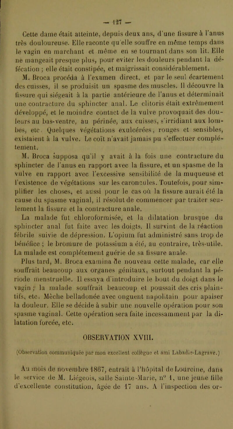 Cette dame était atteinte, depuis deux ans, d’une tissure à l’anus très douloureuse. Elle raconte ([u'elle soulfre en même temps dans le vagin en marchant et même en se tournant dans son lit. Elle ne mangeait presque plus, pour éviter les douleurs pendant la dé- fécation ; elle était constipée, et maigrissait considérablement. M. Broca procéda à l’examen direct, et par le seul écartement des cuisses, il se produisit un spasme des muscles. 11 découvre la fissure qui siégeait à la partie antérieure île l’anus et déterminait une contracture du sphincter anal. Le clitoris était extrêmement développé, et le moindre contact de la vulve provoquait des dou- leurs au bas-ventre, au périnée, aux cuisses, s’irridiant aux lom- bes, etc. Quelques végétations exulcérées, rouges et sensibles, existaient à la vulve. Le coït n’avait jamais pu s’etléctuer complè- tement. M. Broca supposa qu’il y avait à la fois une contracture du sphincter de l’anus en rapport avec la fissure, et un spasme de la vulve en rapport avec l’excessive sensibilité de la muqueuse et l’existence de végétations sur les caroncules, 'foutefois, pour sim- plilier les cho.ses, et aussi pour le cas où la tissure aurait été la cause du spasme vaginal, il résolut de commencer par traiter seu- lement la tissure et la contracture anale. La malade fut chloroformisée, et la dilatation brusque du sphincter anal fut faite avec les doigts, Il survint de la réaction fébrile suivie de dépression. L’opium fut administré sans trop de bénéfice ; le bromure de potassium a été, au contraire, très-utile. La malade est complètement guérie de sa fissure anale. Plus tard, M. Broca examina fle nouveau cette malade, car elle souffrait beaucoup aux organes génitaux, surtout pendant la pé- riode menstruelle. Il essaya d’introduire le bout du doigt dans le vagin ; la malade souffrait beaucoup et poussait des cris plain- tifs, etc. Mèche belladonée avec onguent napolitain pour apaiser la douleur. Elle se décide à subir une nouvelle opération pour son spasme vaginal. Cette opération sera faite incessamment par la di- latation forcée, etc. OBSERVATION XVIII. (Observation communiquée par mon excellent collègue et nmi Labadie-Lagrave.) Au mois de tiovembre 1867, entrait à lMiô[)ital deLotircine, dans le service de M. Liégeois, salle Sainte-Marie, 1, une jeune fille d’excellente constitution, âgée de 17 ans. A l’inspection des or-