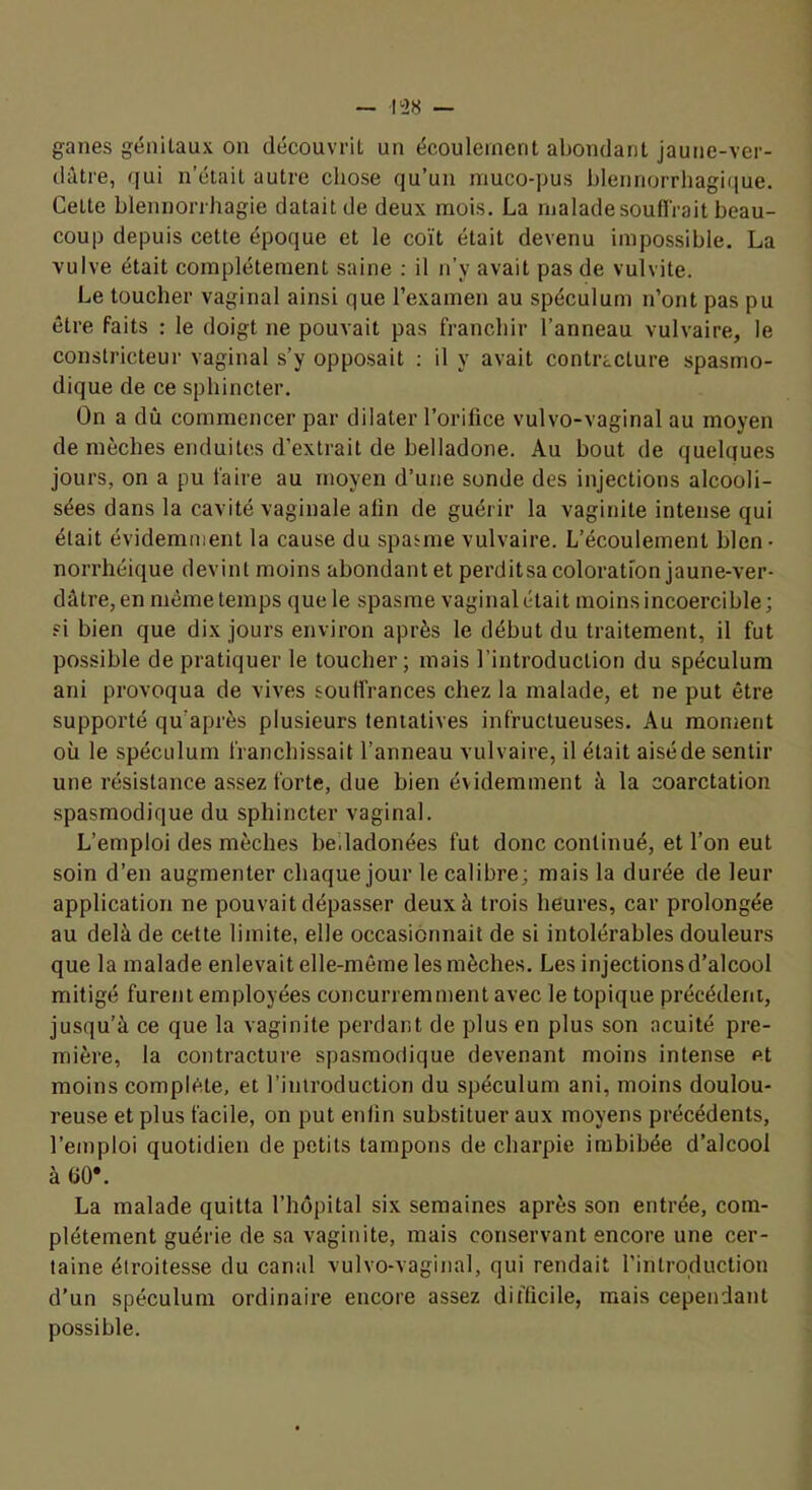 ganes génilaux on découvrit un écoulement abondant jaune-ver- dâtre, qui n’était autre cliose qu’un niuco-pus blennorrliagique. Cette blennorrhagie datait de deux mois. La malade souH'rait beau- coup depuis cette époque et le coït était devenu impossible. La vulve était complètement saine ; il n’y avait pas de vulvite. Le toucher vaginal ainsi que l’examen au spéculum n’ont pas pu être faits : le doigt ne pouvait pas franchir l’anneau vulvaire, le constricteur vaginal s’y opposait : il y avait contracture spasmo- dique de ce sphincter. On a dû commencer par dilater l’orifice vulvo-vaginal au moyen de mèches enduites d’extrait de belladone. Au bout de quelques jours, on a pu faire au moyen d’une sonde des injections alcooli- sées dans la cavité vaginale afin de guérir la vaginite intense qui était évidemment la cause du spasme vulvaire. L’écoulement bien • norrhéique devint moins abondant et perditsacoloration jaune-ver- dâtre, en même temps que le spasme vaginal était moins incoercible; fi bien que dix jours environ après le début du traitement, il fut possible de pratiquer le toucher; mais l’introduction du spéculum ani provoqua de vives souffrances chez la malade, et ne put être supporté qu’après plusieurs tentatives infructueuses. Au moment où le spéculum franchissait l’anneau vulvaire, il était aisé de sentir une résistance assez forte, due bien évidemment à la coarctation spasmodique du sphincter vaginal. L’emploi des mèches bedadonées fut donc continué, et l’on eut soin d’en augmenter chaque jour le calibre; mais la durée de leur application ne pouvait dépasser deux à trois heures, car prolongée au delà de cette limite, elle occasionnait de si intolérables douleurs que la malade enlevait elle-même les mèches. Les injections d’alcool mitigé furent employées concurremment avec le topique précédent, jusqu’à ce que la vaginite perdant de plus en plus son acuité pre- mière, la contracture spasmodique devenant moins intense et moins complète, et l’introduction du spéculum ani, moins doulou- reuse et plus facile, on put enfin substituer aux moyens précédents, l’emploi quotidien de petits tampons de charpie imbibée d’alcool à 00*. La malade quitta l’hôpital six semaines après son entrée, com- plètement guérie de sa vaginite, mais conservant encore une cer- taine étroitesse du canal vulvo-vaginal, qui rendait l’introduction d’un spéculum ordinaire encore assez difficile, mais cependant possible.