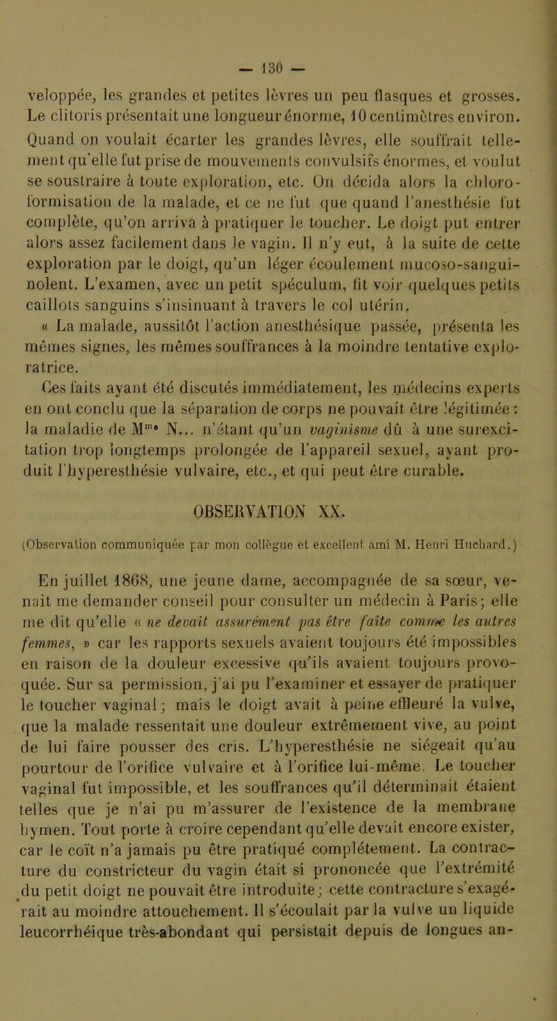 veloppée, les grandes et petites lèvres un peu flasques et grosses. Le clitoris présentait une longueurénornie, 10 centimètres environ. Quand on voulait écarter les grandes lèvres, elle souffrait telle- ment qu’elle fut prise de mouvements convulsifs énormes, et voulut se soustraire à toute exploration, etc. On décida alors la chloro- formisation de la malade, et ce ne lût que quand l’anesthésie fut complète, qu’on arriva à pratiquer le toucher. Le doigt put entrer alors assez facilement dans le vagin. 11 n’y eut, à la suite de cette exploration par le doigt, qu’un léger écoulement mucoso-sangui- nolent. L’examen, avec un petit spéculum, fit voir quelques petits caillots sanguins s’insinuant à travers le col utérin, « La malade, aussitôt l’action anesthésique passée, présenta les mêmes signes, les mêmes souffrances à la moindre tentative explo- ratrice. Ces faits ayant été discutés immédiatement, les médecins experts en ont conclu que la séparation de corps ne pouvait être légitimée : la maladie de M'* N... n’étant qu’un vaginisme dû à une surexci- tation trop longtemps prolongée de l’appareil sexuel, ayant pro- duit l’hyperesthésie vulvaire, etc., et qui peut être curable. OBSERVATION XX. (Observation communiquée par mon collègue et excellent ami M. Henri Huebard.) En juillet 1868, une jeune dame, accompagnée de sa sœur, ve- nait me demander conseil pour consulter un médecin à Paris; elle me dit qu’elle « ne devait assurément pas être faite comrte les autres femmes, » car les rapports sexuels avaient toujours été impossibles en raison de la douleur excessive qu’ils avaient toujours provo- quée. Sur sa permission, j’ai pu l’examiner et essayer de pratiquer le toucher vaginal; mais le doigt avait à peine effleuré la vulve, que la malade ressentait une douleur extrêmement vive, au point de lui faire pousser des cris. L’hyperesthésie ne siégeait qu’au pourtour de l’orifice vulvaire et à l’orifice lui-même. Le toucher vaginal fut impossible, et les souffrances qu’il déterminait étaient telles que je n’ai pu m’assurer de l’existence de la membrane hymen. Tout porte à croire cependant qu’elle devait encore exister, car le coït n’a jamais pu être pratiqué complètement, La contrac- ture du constricteur du vagin était si prononcée que l’extrémité du petit doigt ne pouvait être introduite; cette contracture s’exagé- rait au moindre attouchement. 11 s’écoulait parla vulve un liquide leucorrhéique très-abondant qui persistait depuis de longues an-
