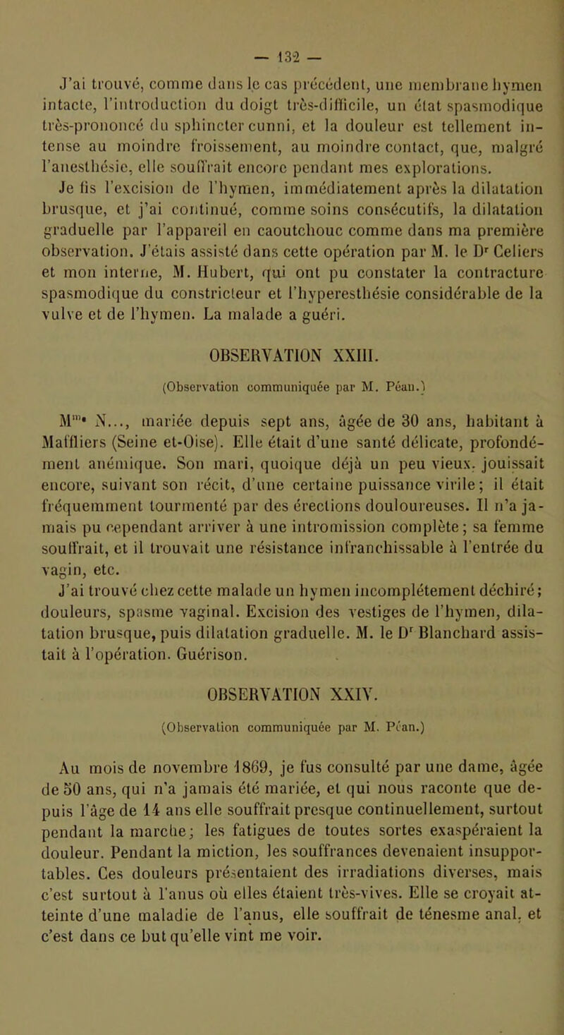 J’ai trouvé, comme dans le cas précédent, une membrane liynien intacte, l’introduction du doigt très-dillicile, un état spasmodique très-prononcé du sphincter cunni, et la douleur est tellement in- tense au moindre froissement, au moindre contact, que, malgré l’anesthésie, elle souffrait encore pendant mes explorations. Je lis l’excision de l’hymen, immédiatement après la dilatation brusque, et j’ai continué, comme soins consécutifs, la dilatation graduelle par l’appareil en caoutchouc comme dans ma première observation. J’étais assisté dans cette opération par M. le D'^ Celiers et mon interne, M. Hubert, qui ont pu constater la contracture spasmodique du constricteur et l’hyperesthésie considérable de la vulve et de l’hymen. La malade a guéri. OBSERVATION XXlll. (Observation communiquée par M. Peau.) M‘”‘ N..., mariée depuis sept ans, âgée de 30 ans, habitant à Maffliers (Seine et-Oise). Elle était d’une santé délicate, profondé- ment anémique. Son mari, quoique déjà un peu vieux, jouissait encore, suivant son récit, d’une certaine puissance virile ; il était fréquemment tourmenté par des érections douloureuses. Il n’a ja- mais pu cependant arriver à une intromission complète; sa femme soulfrait, et il trouvait une résistance infranchissable à l’entrée du vagin, etc. J’ai trouvé chez cette malade un hymen incomplètement déchiré; douleurs, spasme vaginal. E.xcision des vestiges de l’hymen, dila- tation brusque, puis dilatation graduelle. M. le Blanchard assis- tait à l’opération. Guérison. OBSERVATION XXIV. (Observation communiquée par M. Péan.) Au mois de novembre 1869, je fus consulté par une dame, âgée de 50 ans, qui n’a jamais été mariée, et qui nous raconte que de- puis l’âge de 14 ans elle souffrait presque continuellement, surtout pendant la marche; les fatigues de toutes sortes exaspéraient la douleur. Pendant la miction, les souffrances devenaient insuppor- tables. Ces douleurs présentaient des irradiations diverses, mais c’est surtout à l’anus où elles étaient très-vives. Elle se croyait at- teinte d’une maladie de l’anus, elle souffrait de ténesme anal, et c’est dans ce but qu’elle vint me voir.