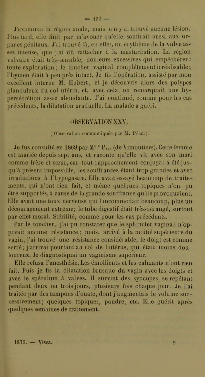 — 13H — J’exiuiiiiiai la n'yiüii anale, mais je n’y ai trou\é aucune lésion. Plus tard, elle linit par m’avouer qu’elle souH’rait aussi aux or- ganes génitaux. J’ai trouvé là, en ell'et, un érythème de la vulve as- sez intense, que j’ai dû rattacher à la masturbation. La région vulvaire était très-sensible, douleurs excessives qui empêchèrent toute exploration ; le loucher vaginal complètement irréalisable; l’hymen était à peu près intact. Je lis l’opération, assisté par mon excellent interne M. Hubert, et je découvris alors des polypes glanduleux du col utérin, et, avec cela, on remarquait une hy- persécrétion assez abondante. J’ai continué, comme pour les cas précédents, la dilatation graduelle. La malade a guéri. UBSEIVVATIONXXV. ( Observation communiquée par M. Péan.) Je tus consulté en 1869 par M‘® P... (de \ imoutiers). Cette femme est mariée depuis sept ans, et raconte qu’elle vit avec son mari comme frère et sœur, car tout rapprochement conjugal a été jus- qu’à présent impossible, les souffrances étant trop grandes et avec irradiations à l’hypogasire. Elle avait essayé beaucoup de traite- ments, qui n’ont rien fait, et même quelques topiques n’on pu être supportés, à cause de la grande souffrance qu’ils provoquaient. Elle avait une toux nerveuse qui l’incommodait beaucoup, plus un découragement extrême; le tube digestif était très-dérangé, surtout par effet moral. Stérilité, comme pour les cas précédents. Par le toucher, j’ai pu constater que le sphincter vaginal n’op- posait aucune résistance; mais, arrivé à la moitié supérieure du vagin, j’ai trouvé une résistance considérable, le doigt est comme serré; j’arrivai pourtant au col de l’utérus, qui était moins dou loureux. Je diagnostiquai un vaginisme supérieur. Elle refusa l’anesthésie. Les émollients et les calmants n’ont rien fait. Puis je lis la dilatation brusque du vagin avec les doigts et avec le spéculum à valves. Il survint des syncopes, se répétant pendant deux ou trois jours, plusieurs fois chaciue jour. Je l’ai traitée par des tampons d’ouate, dont j’augmentais le volume suc- cessivement; quelques topiques, poudre, etc. Elle guérit après (juelques semaines de traitement.