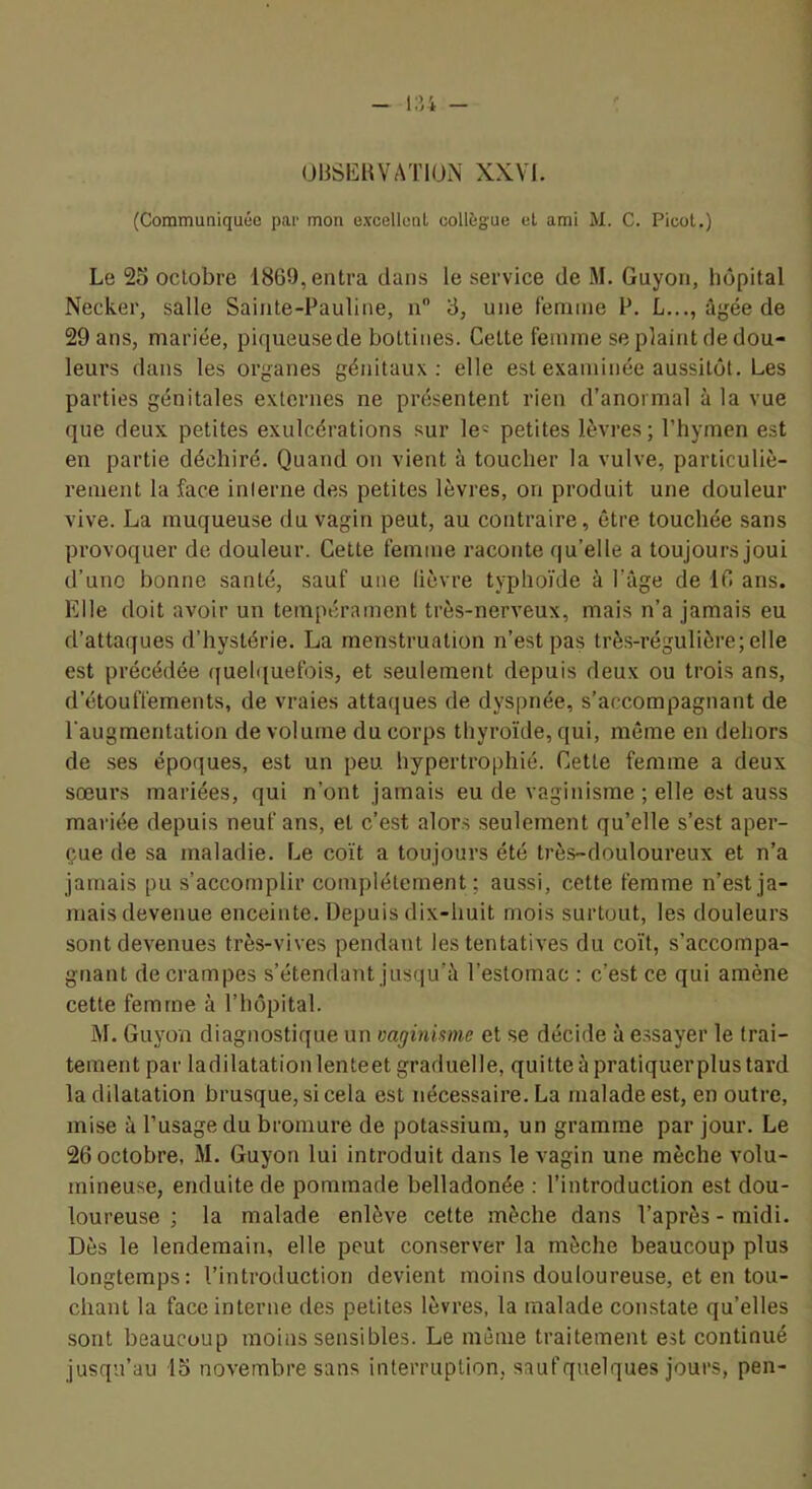 OBSEHVATIUN XXVI. (Communiquée par mon excellcnl collègue el ami M. C. Picot.) Le 25 octobre 1869, entra dans le service de M. Guyon, hôpital Necker, salle Sainte-Pauline, u 3, une lemine P. L..., ûyéede 29 ans, mariée, piqueuse de bottines. Cette femme se plaint de dou- leurs dans les organes génitaux; elle est examinée aussitôt. Les parties génitales externes ne présentent rien d’anormal à la vue que deux petites exulcérations sur le- petites lèvres ; l’hymen est en partie déchiré. Quand on vient à toucher la vulve, particuliè- rement la face inlerne des petites lèvres, on produit une douleur vive. La muqueuse du vagin peut, au contraire, être touchée sans provoquer de douleur. Cette femme raconte qu’elle a toujours joui d’uno bonne santé, sauf une lièvre typhoïde à l’âge de 16 ans. Elle doit avoir un tempérament très-nerveux, mais n’a jamais eu d’attaques d’hystérie. La menstruation n’est pas très-régulière; elle est précédée (|ueh[uefois, et seulement depuis deux ou trois ans, d’étouffements, de vraies attaques de dyspnée, s’accompagnant de l'augmentation de volume du corps thyroïde, qui, même en dehors de .ses époques, est un peu hypertrophié. Cette femme a deux sœurs mariées, qui n’ont jamais eu de vaginisme ; elle est auss mariée depuis neuf ans, et c’est alors seulement qu’elle s’est aper- çue de sa maladie. Le coït a toujours été très-douloureux et n’a jamais pu s’accomplir complètement; aussi, cette femme n’est ja- mais devenue enceinte. Depuis dix-huit mois surtout, les douleurs sont devenues très-vives pendant les tentatives du coït, s’accompa- gnant de crampes s’étendant jusqu’à l’estomac : c’est ce qui amène cette femme à l’hôpital. M. Guyon diagnostique un vaginisme et se décide à e.ssayer le trai- tement par ladilatationlenteet graduelle, quitte à pratiquer plus tard la dilatation brusque, si cela est nécessaire. La malade est, en outre, mise à l’usage du bromure de potassium, un gramme par jour. Le 26 octobre, M. Guyon lui introduit dans le vagin une mèche volu- mineuse, enduite de pommade belladonée : l’introduction est dou- loureuse ; la malade enlève cette mèche dans l’après - midi. Dès le lendemain, elle peut conserver la mèche beaucoup plus longtemps: l’introduction devient moins douloureuse, et en tou- chant la face interne des petites lèvres, la malade constate qu’elles sont beaucoup moins sensibles. Le même traitement est continué jusqu’au 15 novembre sans interruption, saufquelques jours, peu-