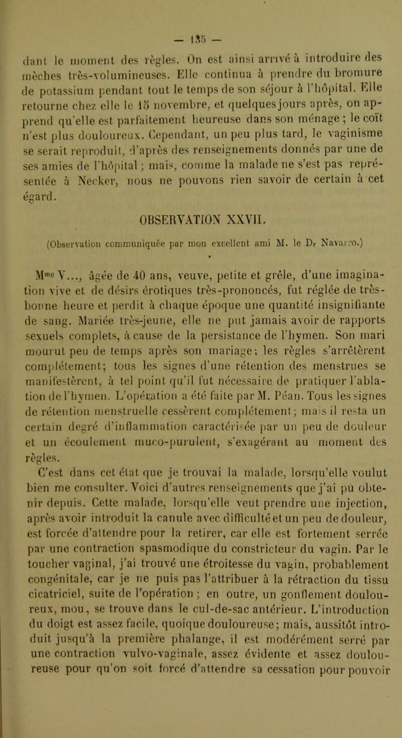 mèches très-volumineuses. Elle continua à prendre du bromure de potassium pendant tout le temps de son séjour à l’hôpital. Elle retourne chez elle le lo novembre, et quelques jours après, on ap- prend quelle est parlaitemcnt heureuse dans son ménage; le coït n’est plus douloureux. Cependant, un peu plus tard, le vaginisme se serait reproduit, d’après des renseignements donnés par une de ses amies de rhô|)ital ; mais, comme la malade ne s’est pas repré- sentée à Necker, nous ne pouvons rien savoir de certain à cet égard. OBSERVATION XXVII. (Observation communiquée par mon excellent ami M. le Dr Navarro.) V..., âgée de 40 ans, veuve, petite et grêle, d’une imagina- tion vive et de désirs érotiques très-prononcés, fut réglée de très- bonne heure et perdit à chaque époque une quantité insignifiante de sang. Mariée très-jeune, elle ne put jamais avoir de rapports sexuels complets, à cause de la persistance de Thymen. Son mari mourut peu de temps après son mariage; les règles s’arrêtèrent comiilélement; tous les signes d’une rétention des menstrues se manifestèrent, à tel point qu’il fut nécessaire de pratiquer l’abla- tion de l’hymen. L’opération a été faite par M. Péan. Tous les signes de rétention menstruelle ces.sèrerit complètement; mais il resta un certain degré d’inflammation cai'actérisée pai’ un peu de douleur et un écoulement muco-imrulent, s’exagérant au nioinent des règles. C’est dans cet état que je trouvai la malade, lorsf[u’elle voulut bien me consulter. Voici d’autres renseignements que j’ai pu obte- nir depuis. Cette malade, lorsqu’elle veut prendre une injection, après avoir introduit la canule avec dilTicultéet un peu de douleur, est forcée d’attendre pour la retirer, car elle est fortement serrée par une contraction spasmodique du constricteur du vagin. Par le toucher vaginal, j’ai trouvé une étroitesse du vagin, probablement congénitale, car je ne puis pas l’attribuer à la rétraction du tissu cicatriciel, suite de l’opération ; en outre, un gonflement doulou- reux, mou, se trouve dans le cul-de-sac antérieur. L’introduction du doigt est assez facile, quoique douloureuse; mais, aussitôt intro- duit jusqu’à la première phalange, il est modérément serré par une contraction vulvo-vaginale, assez évidente et assez doulou- reuse pour qu’on soit forcé d’attendre sa cessation pour pouvoir