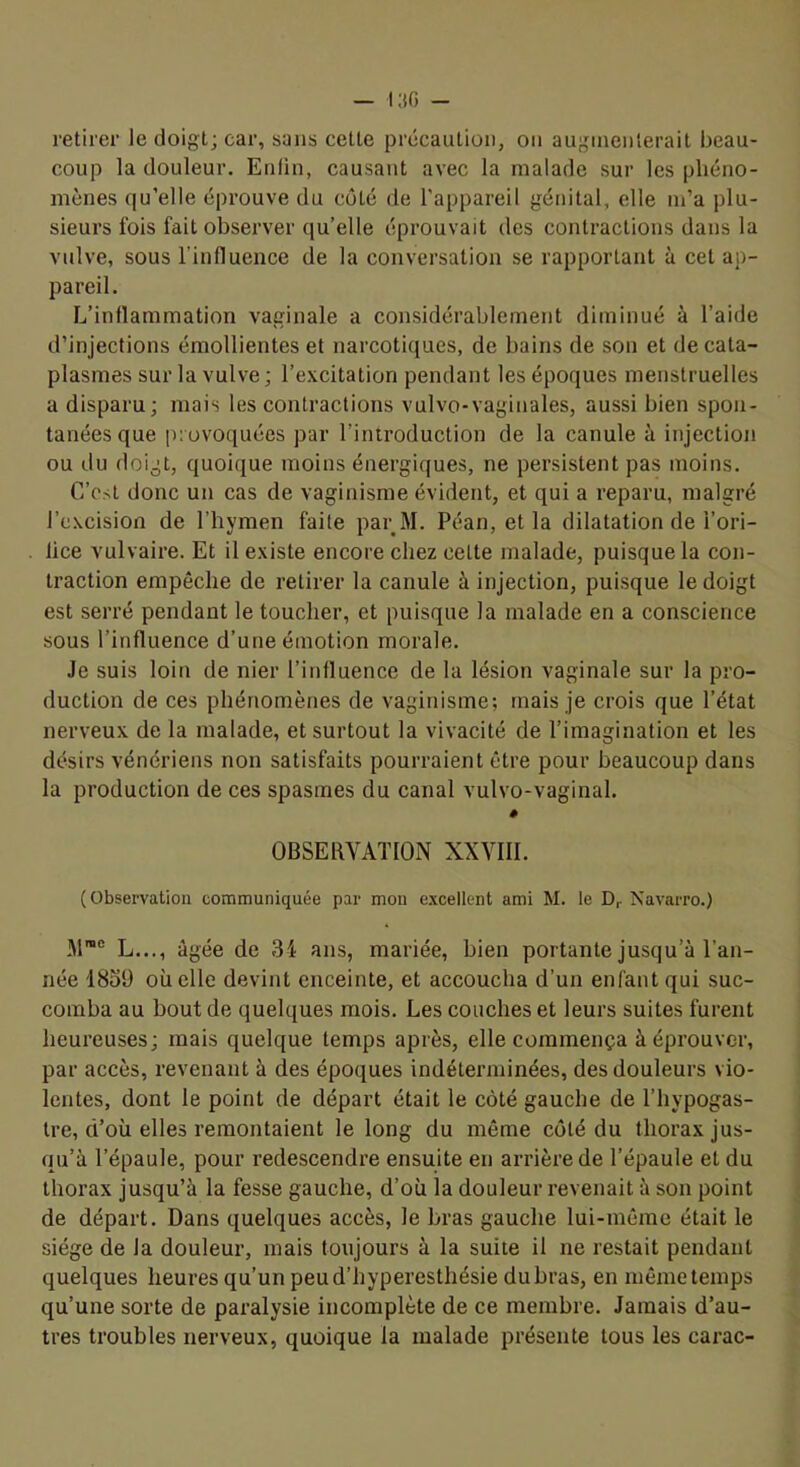 retirer le doigt; car, sans cette précaution, on augmenterait beau- coup la douleur. Enfin, causant avec la malade sur les phéno- mènes qu’elle éprouve du coté de l’appareil génital, elle m’a plu- sieurs fois fait observer qu’elle éprouvait des contractions dans la vulve, sous l’influence de la conversation se rapportant à cet ap- pareil. L’inflammation vaginale a considérablement diminué à l’aide d’injections émollientes et narcoticjues, de bains de son et de cata- plasmes sur la vulve; l’excitation pendant les époques menstruelles a disparu; mais les contractions vulvo-vaginales, aussi bien spon- tanées que provoquées par l’introduction de la canule à injection ou du doigt, quoique moins énergiques, ne persistent pas moins. C’csi donc un cas de vaginisme évident, et qui a reparu, malgré l’cxcision de l’hymen faite parM. Péan, et la dilatation de i’ori- lice vulvaire. Et il existe encore chez celte malade, puisque la con- traction empêche de retirer la canule à injection, puisque le doigt est serré pendant le toucher, et puisque la malade en a conscience sous l’influence d’une émotion morale. Je suis loin de nier l’influence de la lésion vaginale sur la pro- duction de ces phénomènes de vaginisme; mais je crois que l’état nerveux de la malade, et surtout la vivacité de l’imagination et les désirs vénériens non satisfaits pourraient être pour beaucoup dans la production de ces spasmes du canal vulvo-vaginal. # OBSERVATION XXVIII. (Observation communiquée par mon e.xcellent ami M. le Dr Navarro.) L..., âgée de 34 ans, mariée, bien portante jusqu’à l’an- née 1839 où elle devint enceinte, et accoucha d’un enfant qui suc- comba au bout de quelques mois. Les couches et leurs suites furent heureuses; mais quelque temps après, elle commença à éprouver, par accès, revenant à des époques indéterminées, des douleurs vio- lentes, dont le point de départ était le côté gauche de l’hypogas- Ire, d’où elles remontaient le long du même coté du thorax jus- qu’à l’épaule, pour redescendre ensuite en arrière de l’épaule et du thorax jusqu’à la fesse gauche, d’où la douleur revenait à son point de départ. Dans quelques accès, le bras gauche lui-même était le siège de la douleur, mais toxijours à la suite il ne restait pendant quelques heures qu’un peu d’hyperesthésie dubras, en rnêmetemps qu’une sorte de paralysie incomplète de ce membre. Jamais d’au- tres troubles nerveux, quoique la malade présente tous les carac-