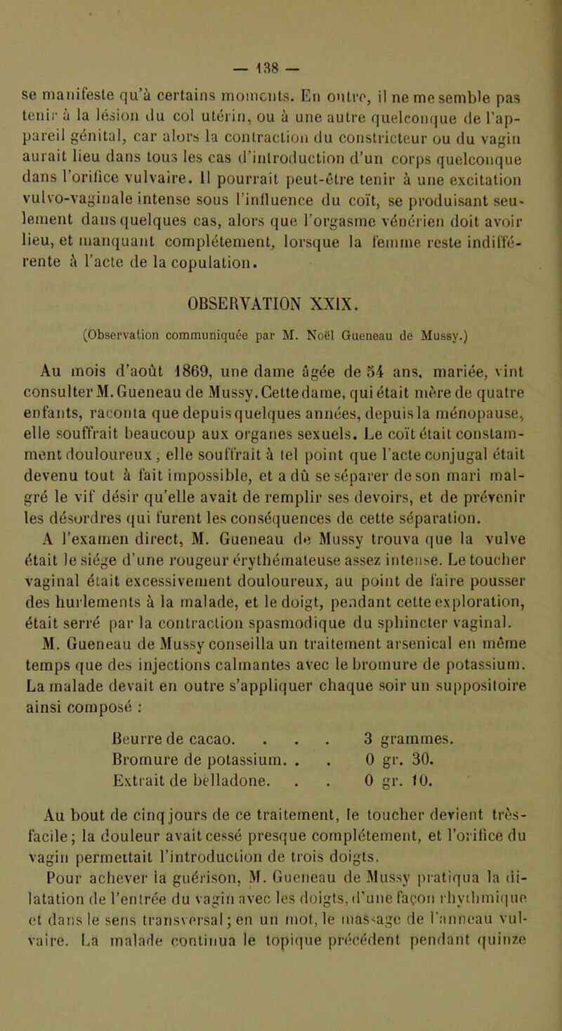 se manifeste qu’à certains moments. En outre, il ne me semble pas tenir à la lésion ilu col utérin, ou à une autre quelcoii(|ue de l’ap- pareil génital, car alors la contraction du constricteur ou du vagin aurait lieu dans tous les cas (rintroduction d’un corps quelconque dans l’orifice vulvaire. 11 pourrait peut-être tenir à une excitation vulvo-vaginale intense sous l’influence du coït, se produisant seu- lement dans quelques cas, alors que l’orgasme vénérien doit avoir lieu, et manquant complètement, lorsque la femme reste indiffé- rente à l’acte de la copulation. OBSERVATION XXIX. (Observation communiquée par M. Noël Queneau de Mussy.) Au mois d’août 1869, une dame âgée de 54 ans, mariée, vint consulter M. G ueneau de Mussy. Cette dame, qui était mère de quatre enfants, raconta que depuis quelques années, depuis la ménopause, elle souffrait beaucoup aux organes sexuels. Le coït était constam- ment douloureux, elle souffrait à tel point que l'acte conjugal était devenu tout à fait impossible, et a dû se séparer de son mari mal- gré le vif désir qu’elle avait de remplir ses devoirs, et de prévenir les désordres qui furent les conséquences de cette séparation. A l’examen direct, M. Gueneau de Mussy trouva que la vulve était le siège d’une rougeur érythémateuse assez intense. Le toucher vaginal était excessivement douloureux, au point de faire pousser des hurlements à la malade, et le doigt, pendant cette exploration, était serré par la contraction spasmodique du sphincter vaginal. M. Gueneau de Mussy conseilla un traitement arsenical en même temps que des injections calmantes avec le bromure de potassium. La malade devait en outre s’appliquer chaque soir un suppositoire ainsi composé : Beurre de cacao. ... 3 grammes. Bromure de potassium. . . 0 gr. 30. Extrait de belladone. . . 0 gr. 10. Au bout de cinq jours de ce traitement, le toucher devient très- facile; la douleur avait cessé presque complètement, et l’orifice du vagin permettait l’introduction de trois doigts. Pour achever ia guérison, M. Gueneau de Mussy pratiqua la di- latation de l’entrée du vagiti avec les doigts, d’une façon rhytlimi(|ue et dans le sens transversal; en un mot, le mas-age de l’anneau vul- vaire. ba malade continua le topi(]ue précédent pendant quinze