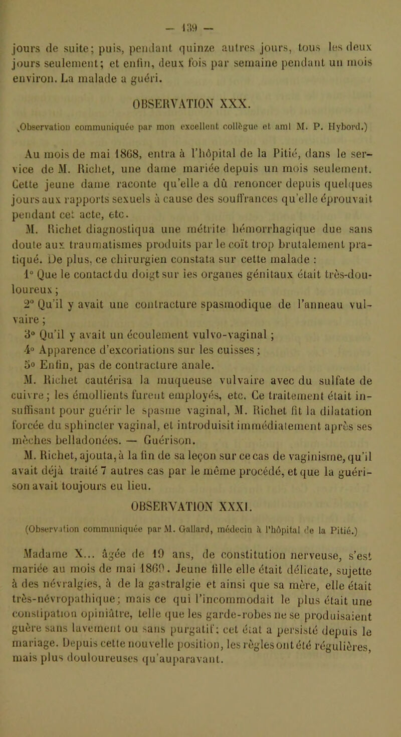 jours de suite; puis, pendant quinze autres jours, tous les deux jours seulement; et enlin, deux fois par semaine pendant un mois environ. La malade a guéri. OBSERVATION XXX. ^Observatiou communiquée pur mon excellent collègue et ami M. P. Hybord.) Au mois de mai 18G8, entra à Tliôpital de la Pitié, dans le ser- vice de M. Richet, une dame mariée depuis un mois .seulement. Cette jeune dame raconte qu’elle a dû renoncer depuis quelques jours aux rapports sexuels à cause des souffrances qu’elle éprouvait pendant cet acte, etc. M. Richet diagnostiqua une métrite hémorrhagique due sans doute aux traumatismes produits par le coït trop brutalement pra- tiqué. Üe plus, ce chirurgien constata sur cette malade : 1“ Que le contactdu doigt sur ies organes génitaux était trè.s-dou- loureux; 2° Qu’il y avait une contracture spasmodique de l’anneau vul- vaire ; 3° Qu’il y avait un écoulement vulvo-vaginal ; 4“ Apparence d’excoriations sur les cuisses; 3» Enfin, pas de contracture anale. M. Richet cautérisa la muqueuse vulvaire avec du sulfate de cuivre; les émollients furent employés, etc. Ce traitement était in- suffisant pour guérir le spasme vaginal, M. Richet fit la dilatation forcée du sphincter vaginal, et introduisit immédiatement après ses mèches belladonées. — Guérison. M. Richet, ajouta, à la fin de sa leçon sur ce cas de vaginisme, qu’il avait déjà traité 7 autres cas par le même procédé, et que la guéri- son avait toujours eu lieu. OBSERVATION XXXI. (Observdfion communiquée parM. Gallard, médecin à l’hôpital de la Pitié.) -Madame X... âgée de 19 ans, de constitution nerveuse, s’est mariée au mois de mai 1869. Jeune fille elle était délicate, sujette à des névralgies, à de la gastralgie et ainsi que sa mère, elle était très-névropathique; mais ce qui l’incommodait le plus était une constipation opiniâtre, telle que les garde-robes ne se produisaient guère sans lavement ou .sans purgatif; cet état a persisté depuis le mariage. Depuis cette nouvelle position, les règlesontété régulières mais plus douloureuses qu’auparavant.