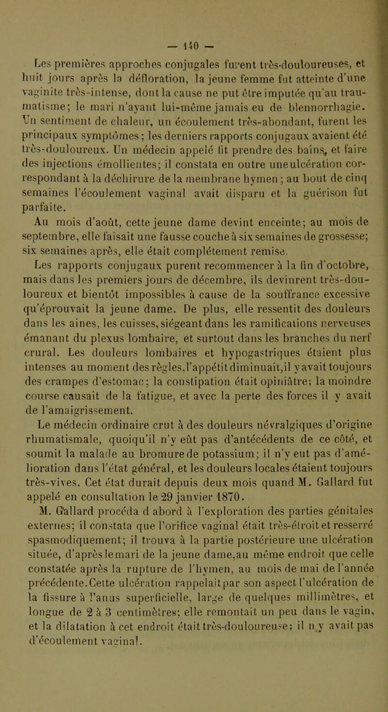 Los premières approclies conjugales furent très-douloureuses, et huit jours après la défloration, la jeune femme fut atteinte d’une vaginite très-intense, dont la cause ne put être imputée qu’au trau- matisme; le mari n’ayant lui-même jamais eu de blennorrhagie. Vu sentiment de chaleur, un écoulement très-abondant, furent les principaux symptômes ; les derniers rapports conjugaux avaient été très-douloureux. Un médecin appelé lit prendre des bains, et faire des injections émollientes; il constata en outre uneulcération cor- respondant à la déchirure de la membrane hymen ; au bout de cinq semaines l’écoulement vaginal avait disparu et la guérison fut parfaite. Au mois d’août, cette jeune dame devint enceinte; au mois de septembre, elle faisait une fausse couche à six semaines de grossesse; six semaines après, elle était complètement remise. Les rapports conjugaux purent recommencer à la (in d’octobre, mais dans les premiers jours de décembre, ils devinrent très-dou- loureux et bientôt impossibles à cause de la souffrance excessive qu’éprouvait la jeune dame. De plus, elle ressentit des douleurs dans les aines, les cuisses, siégeant dans les ramifications nerveuses émanant du plexus lombaire, et surtout dans les branches du nerf crural. Les douleurs lombaires et hypogastriques étaient plus intenses au moment des règles,l’appétitdiminuait,il y avait toujours des crampes d’estomac; la constipation était opiinâtre; la moindre course causait de la fatigue, et avec la perte des forces il y avait de l’amaigrissement. Le médecin ordinaire crut à des douleurs névralgiques d’origine rhumatismale, quoiqu’il n’y eût pas d’antécédents de ce côté, et soumit la malade au bromure de potassium; il n’y eut pas d’amé- lioration dans l’état général, et les douleurs locales étaient toujours très-vives. Cet état durait depuis deux mois quand M. Gallard fut appelé en consultation le 29 janvier i870. M. Gfallard procéda d abord à l’exploration des parties génitales externes; il constata que l’orifice vaginal était très-étroit et resserré spasmodiquement; il trouva à la partie postérieure une ulcération située, d’aprèslemari de la jeune dame,au même endroit que celle constatée après la rupture de l’hymen, au mois de mai de l’année précédente.Celte ulcération rappelaitpar son aspect l’ulcération de la fissure à l’anus superficielle, large de quelques millimètres, et longue de 2 à 3 centimètres; elle remontait un peu dans le vagin, et la dilatation à cct endroit était très-douloureuse; il n,y avait pas d’écoulement vaginal.
