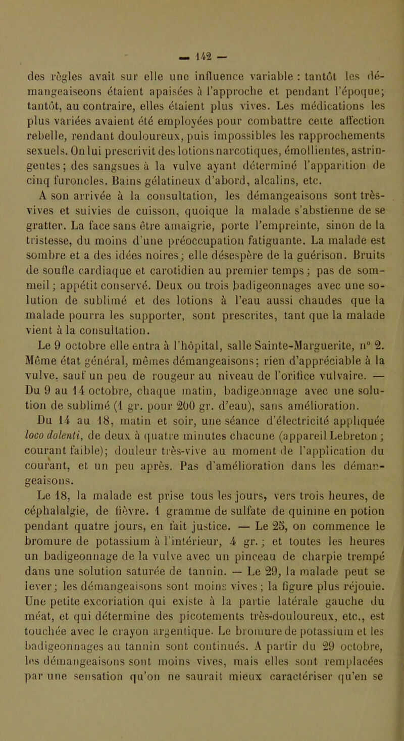 des règles avait sur elle une influence variable : tantôt les dé- inangeaiseons étaient apaisées à l’approcbe et pendant l’épO(iue; tantôt, au contraire, elles étaient plus vives. Les médications les plus variées avaient été employées pour combattre ceite aiïection rebelle, rendant douloureux, puis impossibles les rapprochements sexuels. On lui prescrivit des lotions narcotiques, émollientes, astrin- gentes; des sangsues à la vulve ayant déterminé l’apparition de cinq furoncles. Bains gélatineux d’abord, alcalins, etc. A son arrivée à la consultation, les démangeaisons sont très- vives et suivies de cuisson, quoique la malade s’abstienne de se gratter. La face sans être amaigrie, porte l’empreinte, sinon de la tristesse, du moins d’une préoccupation fatiguante. La malade est sombre et a des idées noires; elle désespère de la guérison. Bruits de soude cardiaque et carotidien au premier temps; pas de som- meil ; appétit conservé. Deux ou trois badigeonnages avec une so- lution de sublimé et des lotions à l’eau aussi chaudes que la malade pourra les supporter, sont prescrites, tant que la malade vient à la consultation. Le 9 octobre elle entra à l’hôpital, salle Sainte-Marguerite, n“ 2. Môme état général, mômes démangeaisons; rien d’appréciable à la vulve, sauf un peu de rougeur au niveau de l’orilice vulvaire. — Du 9 au 14 octobre, chaque matin, badigeonnage avec une solu- tion de sublimé (4 gr. pour 200 gr. d’eau), sans amélioration. Du 14 au 18, matin et soir, une séance d’électricité appliquée loco dolenti, de deux à (juatre minutes chacune (appareil Lebreton ; courant faible); douleur très-vive au moment de l’application du courant, et un peu après. Pas d’amélioration dans les déman- geaisons. Le 18, la malade est prise tous les jours, vers trois heures, de céphalalgie, de lièvre. 1 gramme de sulfate de quinine en potion pendant quatre jours, en fait justice. — Le 2S, on commence le bromure de potassium à l’intérieur, 4 gr. ; et toutes les heures un badigeonnage de la vulve avec un pinceau de charpie trempé dans une solution saturée de tannin. — Le 29, la malade peut se lever; les démangeaisons sont moins vives; la ligure plus réjouie. Une petite excoriation qui existe à la partie latérale gauche du méat, et qui détermine des picotements très-douloureux, etc., est touchée avec le crayon argemique. Le bromure de potassium et les badigeonnages au tannin sont continués. A partir du 29 octobre, < les démangeaisons sont moins vives, mais elles sont remplacées ^ par une sensation qu’on ne saurait mieux caractériser (|u’en se r