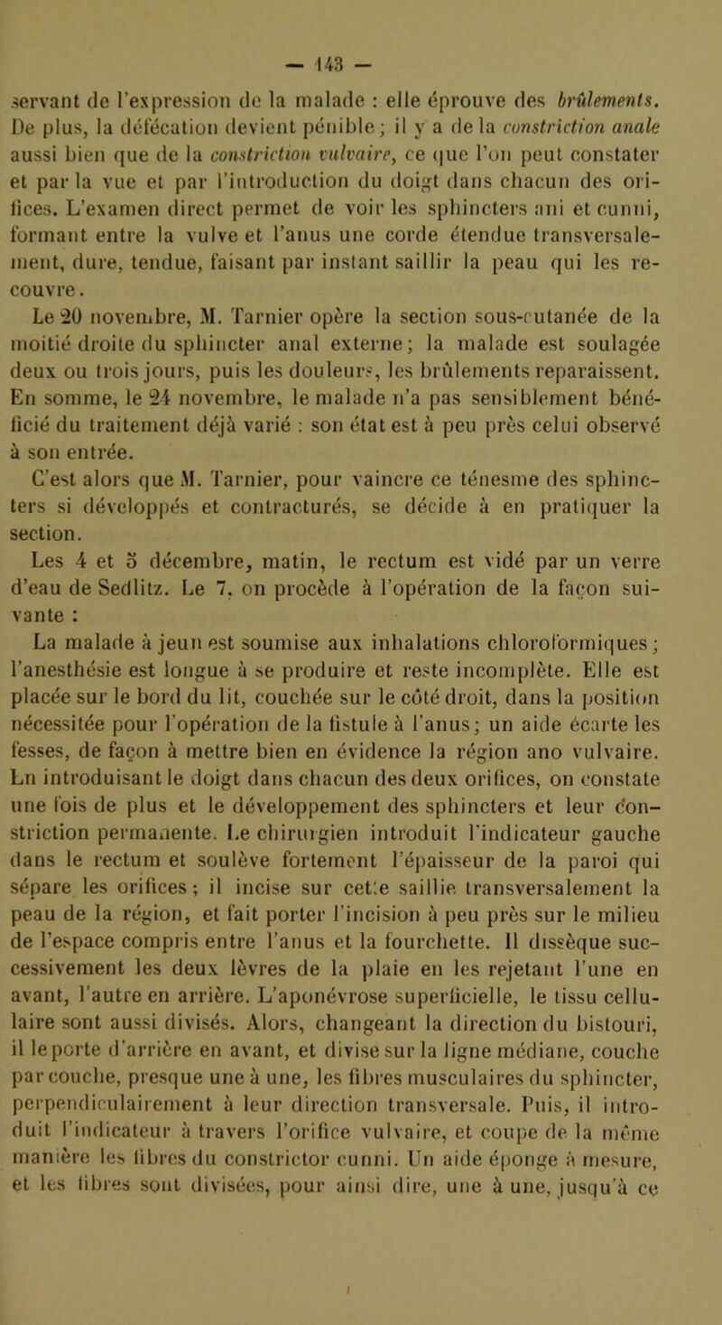 servant de l’expression de la malade : elle éprouve des brûlements. De plus, la défécation ilevient pénible; il y a fie la cunstriction anale aussi bien que de la constriction vulvaire, ce (]ue l’on peut constater et par la vue et par l’introduction du doi;<t tlans chacun des ori- lices. L’examen direct permet de voir les sphincters ani et cunni, formant entre la vulve et l’anus une corde étendue transversale- ment, dure, tendue, faisant par instant saillir la peau qui les re- couvre . Le novembre, M. Tarnier opère la section sous-cutanée de la moitié droite (lu sphincter anal externe; la malade est soulagée deux ou trois jours, puis les douleurs, les brûlements reparaissent. En somme, le 24 novembre, le malade n’a pas sensiblement béné- licié du traitement déjà varié : son état est à peu près celui observé à son entrée. C’est alors que M. Tarnier, pour vaincre ce ténesme des sphinc- ters si développés et contracturés, se décide à en pratiquer la section. Les 4 et O décembre, matin, le rectum est vidé par un verre d’eau de Sedlitz. Le 7, on procède à l’opération de la façon sui- vante : La malade à jeun est soumise aux inhalations chlorol'ormiques ; l’anesthésie est longue à se produire et reste incomplète. Elle est placée sur le bord du lit, couchée sur le côté droit, dans la positifm nécessitée pour l’opération de la fistule à l’anus; un aide écarte les fesses, de façon à mettre bien en évidence la région ano vulvaire. Ln introduisant le doigt dans chacun des deux orifices, on constate une fois de plus et 1e développement des sphincters et leur don- striction permanente. Le chirurgien introduit l'indicateur gauche dans le rectum et soulève fortement l’épaisseur de la paroi qui sépare les orifices; il incise sur cet'.e saillie transversalement la peau de la région, et fait porter l’incision à peu près sur le milieu de Tespace compris entre Tanus et la fourchette. Il dissèque suc- cessivement les deux lèvres de la plaie en les rejetant l’une en avant, Tautre en arrière. L’aponévrose superficielle, le tissu cellu- laire sont aussi divisés. Alors, changeant la direction du histouri, il le porte d’arrière en avant, et divise sur la ligne médiane, couche par couche, presque une à une, les libres musculaires du sphincter, perpendiculairement à leur direction transversale. Puis, il intro- duit l’indicateur à travers l’orifice vulvaire, et coupe de la même manière les libres du constrictor cunni. Un aide éponge à mesure, et les libres sont divisées, pour ainsi dire, une à une, jusqu’à ce