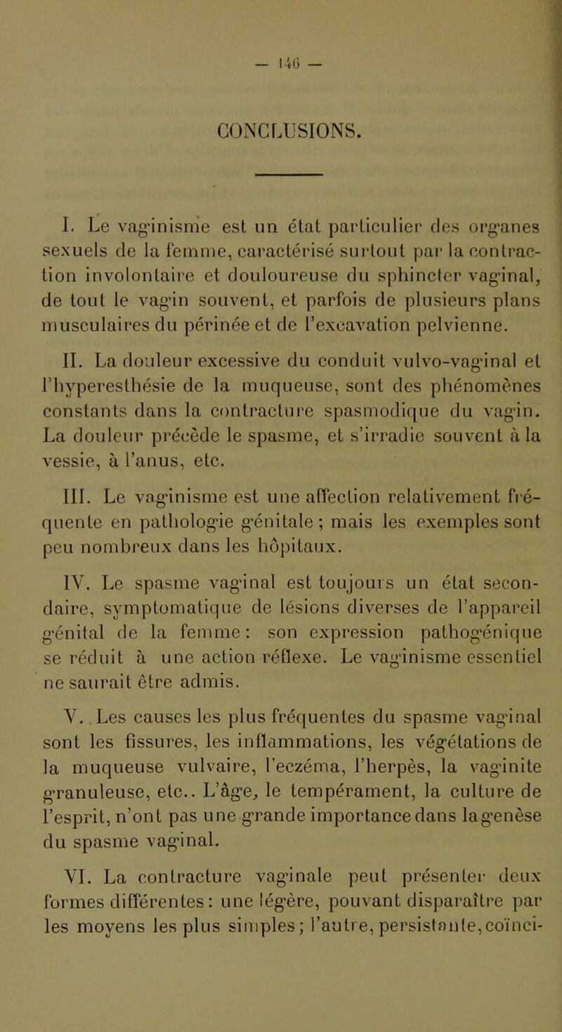 CONCLUSIONS. I. Le vag’inisme est un état particulier des org’anes sexuels de la femme, caractérisé surtout par la contrac- tion involontaire et douloureuse du sphincter vag’inal, de tout le vagân souvent, et parfois de plusieurs plans musculaires du périnée et de l’excavation pelvienne. II. La douleur excessive du conduit vulvo-vag'inal et l’hyperesthésie de la muqueuse, sont des phénomènes constants dans la contracture spasmodique du vagân. La douleur précède le spasme, et s’irradie souvent à la vessie, à l’anus, etc. III. Le vag’inisme est une affection relativement fré- quente en patholog’ie g’énitale; mais les exemples sont peu nombreux dans les hôpitaux. IV. Le spasme vag’inal est toujours un état secon- daire, symptomatique de lésions diverses de l’appareil g’énital de la femme: son expression pathog’énique se réduit à une action réflexe. Le vaginisme essentiel ne saurait être admis. V. Les causes les plus fréquentes du spasme vag’inal sont les fissures, les intlammations, les végétations de la muqueuse vulvaire, l’eczéma, l’herpès, la vag’inite granuleuse, etc.. L’âg’e, le tempérament, la culture de l’esprit, n’ont pas une grande importance dans lagenèse du spasme vag’inal. VI. La contracture vag’inale peut présenter deux formes différentes : une légère, pouvant disparaître par les moyens les plus simples; l’autre, persistante,coïnci-