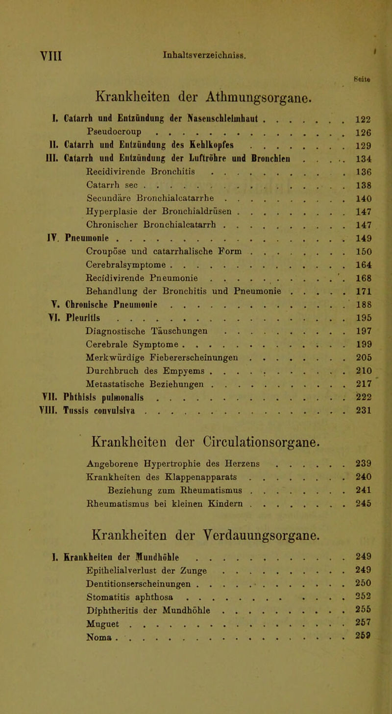 I Beit« Krankheiten der Athmungsorgane. I. Caiarrh und Entzündung der Naseuschleimhaut 122 Pseudocroup 126 II. Catarrh und Entzündung des Kehlkopfes 129 III. Catarrh und Entzündung der Luftröhre und Bronchien . . ... 134 Recidivirende Bronchitis .136 Catarrh sec 138 Secundäre Bronchialcatarrhe 140 Hyperplasie der Bronchialdrüsen 147 Chronischer Bronchialcatarrh 147 IV. Pneumonie 149 Croupöse und catarrhalische Form 150 Cerebralsymptome 164 Recidivirende Pneumonie '. 168 Behandlung der Bronchitis und Pneumonie 171 V. Chronische Pneumonie 188 VI. Pleuritis 195 Diagnostische Täuschungen 197 Cerebrale Symptome 199 Merkwürdige Fiebererscheinungen 205 Durchbruch des Empyems 210 Metastatische Beziehungen 217 VII. Phthisis puimonalis 222 VIII. Tussis convulsiva 231 Krankheiten der Circulationsorgane. Angeborene Hypertrophie des Herzens 239 Krankheiten des Klappenapparats 240 Beziehung zum Rheumatismus 241 Rheumatismus bei kleinen Kindern 245 Krankheiten der Verdauungsorgane. I. Krankheiten der Mundhöhle 249 Epithelialverlust der Zunge 249 Dentitionserscheinungen 250 Stomatitis aphthosa 252 Diphtheritis der Mundhöhle 255 Mnguet 257 Noma 269