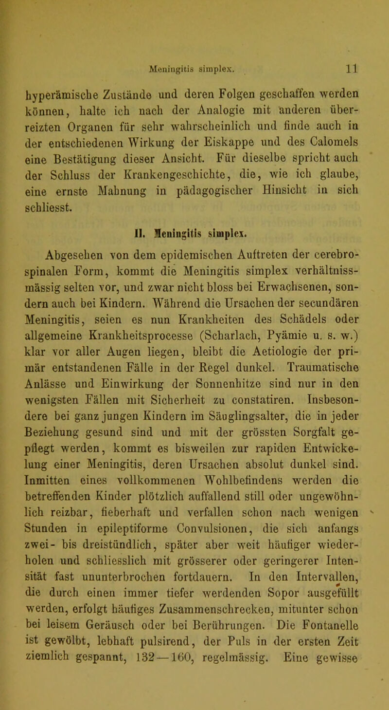 byperämiscbe Zustände und deren Folgen geschaffen werden können, halte ich nach der Analogie mit anderen über- reizten Organen für sehr wahrscheinlich und finde auch in der entschiedenen Wirkung der Eiskappe und des Calomels eine Bestätigung dieser Ansicht. Für dieselbe spricht auch der Schluss der Krankengeschichte, die, wie ich glaube, eine ernste Mahnung in pädagogischer Hinsicht in sich schliesst. 11. meningitis simplex. Abgesehen von dem epidemischen Auftreten der cerebro- spinalen Form, kommt die Meningitis simplex verhältniss- mässig selten vor, und zwar nicht bloss bei Erwachsenen, son- dern auch bei Kindern. Während die Ursachen der secundären Meningitis, seien es nun Krankheiten des Schädels oder allgemeine Krankheitsprocesse (Scharlach, Pyämie u. s. w.) klar vor aller Augen liegen, bleibt die Aetiologie der pri- mär entstandenen Fälle in der Regel dunkel. Traumatische Anlässe und Einwirkung der Sonnenhitze sind nur in den wenigsten Fällen mit Sicherheit zu constatiren. Insbeson- dere bei ganz jungen Kindern im Säuglingsalter, die in jeder Beziehung gesund sind und mit der grössten Sorgfalt ge- pflegt werden, kommt es bisweilen zur rapiden Entwicke- lung einer Meningitis, deren Ursachen absolut dunkel sind. Inmitten eines vollkommenen Wohlbefindens werden die betreffenden Kinder plötzlich auffallend still oder ungewöhn- lich reizbar, fieberhaft und verfallen schon nach wenigen Stunden in epileptiforme Convulsionen, die sich anfangs zwei- bis dreistündlich, später aber weit häufiger wieder- holen und schliesslich mit grösserer oder geringerer Inten- sität fast ununterbrochen fortdauern. In den Intervallen, die durch einen immer tiefer werdenden Sopor ausgefüllt werden, erfolgt häufiges Zusammenschrecken, mitunter schon bei leisem Geräusch oder bei Berührungen. Die Fontanelle ist gewölbt, lebhaft pulsirend, der Puls in der ersten Zeit ziemlich gespannt, 132 —160, regelmässig. Eine gewisse