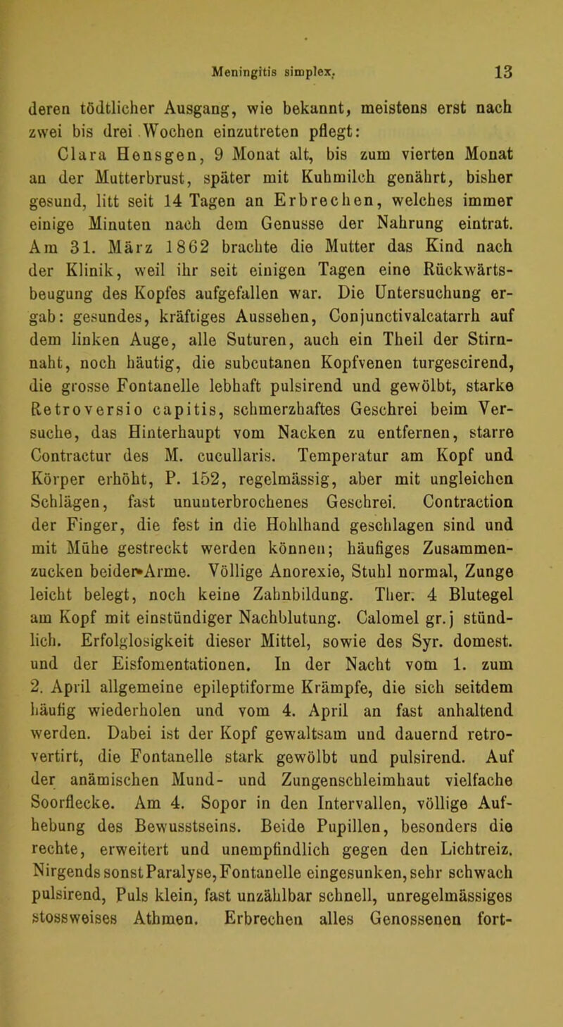 deren tödtlicher Ausgang, wie bekannt, meistens erst nach zwei bis drei Wochen einzutreten pflegt: Clara Hensgen, 9 Monat alt, bis zum vierten Monat an der Mutterbrust, später mit Kuhmilch genährt, bisher gesund, litt seit 14 Tagen an Erbrechen, welches immer einige Minuten nach dem Genüsse der Nahrung eintrat. Am 31. März 1862 brachte die Mutter das Kind nach der Klinik, weil ihr seit einigen Tagen eine Rückwärts- beugung des Kopfes aufgefallen war. Die Untersuchung er- gab: ge.sundes, kräftiges Aussehen, Conjunctivalcatarrh auf dem linken Auge, alle Suturen, auch ein Theil der Stirn- naht, noch häutig, die subcutanen Kopfvenen turgescirend, die grosse Fontanelle lebhaft pulsirend und gewölbt, starke Retroversio capitis, schmerzhaftes Geschrei beim Ver- suche, das Hinterhaupt vom Nacken zu entfernen, starre Contractur des M. cucullaris. Temperatur am Kopf und Körper erhöht, P. 152, regelmässig, aber mit ungleichen Schlägen, fast ununterbrochenes Geschrei. Contraction der Finger, die fest in die Hohlhand geschlagen sind und mit Mühe gestreckt werden können; häufiges Zusammen- zucken beider^Arme. Völlige Anorexie, Stuhl normal, Zunge leicht belegt, noch keine Zahnbildung. Ther. 4 Blutegel am Kopf mit einstündiger Nachblutung. Calomel gr.j stünd- lich. Erfolglosigkeit dieser Mittel, sowie des Syr. dornest, und der Eisfomentationen. In der Nacht vom 1. zum 2. April allgemeine epileptiforme Krämpfe, die sich seitdem häufig wiederholen und vom 4. April an fast anhaltend werden. Dabei ist der Kopf gewaltsam und dauernd retro- vertirt, die Fontanelle stark gewölbt und pulsirend. Auf der anämischen Mund- und Zungenschleimhaut vielfache Soorflecke. Am 4. Sopor in den Intervallen, völlige Auf- hebung des Bewusstseins. Beide Pupillen, besonders die rechte, erweitert und unempfindlich gegen den Lichtreiz. Nirgends sonst Paralyse, Fontanelle eingesunken, sehr schwach pulsirend. Puls klein, fast unzählbar schnell, unregelmässiges stossweises Athmen. Erbrechen alles Genossenen fort-