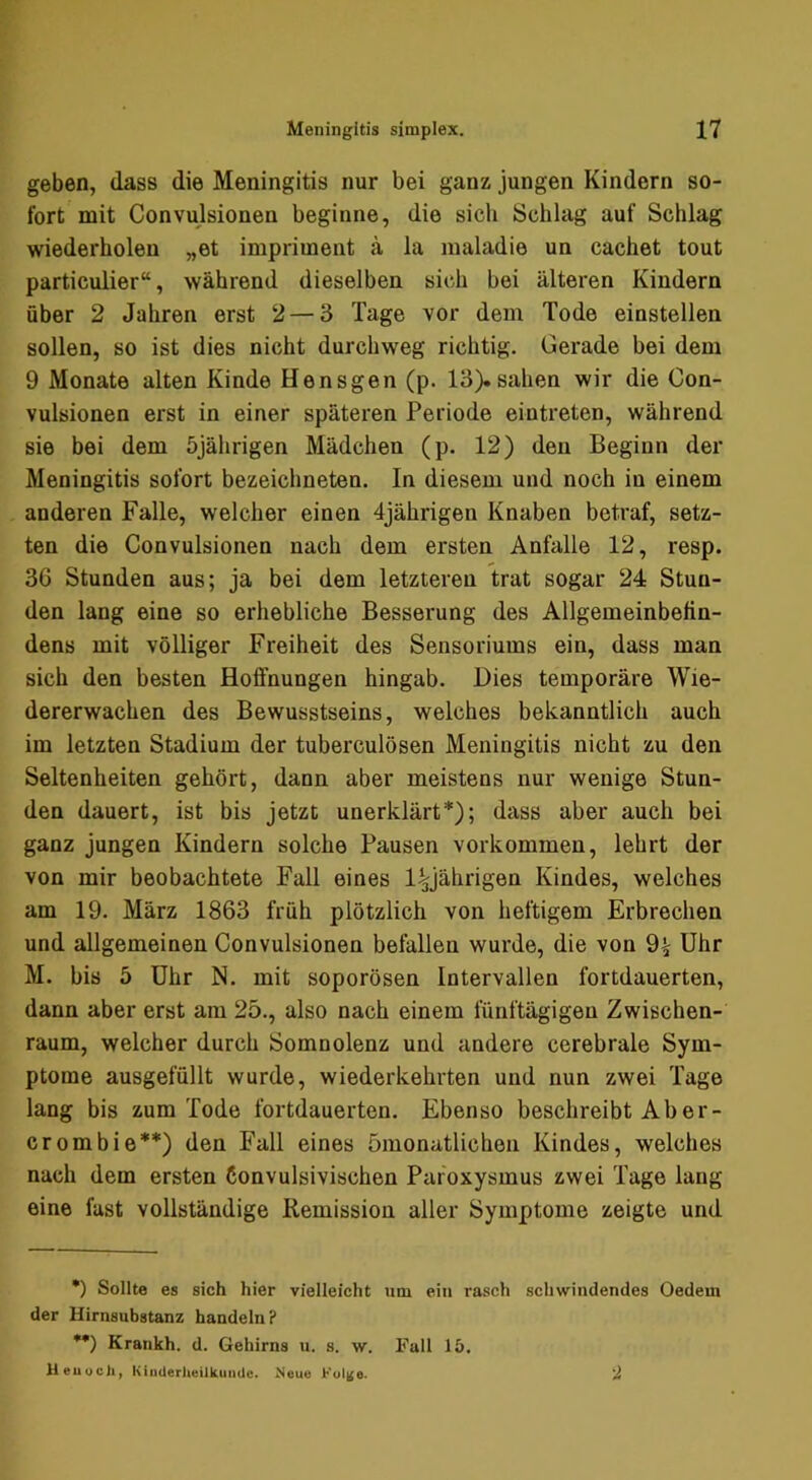geben, dass die Meningitis nur bei ganz jungen Kindern so- fort mit Convulsionen beginne, die sich Schlag auf Schlag wiederholen „et imprimeiit a la maladie un cachet tout particulier“, während dieselben sich bei älteren Kindern über 2 Jahren erst 2 — 3 Tage vor dem Tode einstellen sollen, so ist dies nicht durchweg richtig. Gerade bei dem 9 Monate alten Kinde Hensgen (p. 13).sahen wir die Con- vulsionen erst in einer späteren Periode eintreten, während sie bei dem 5jährigen Mädchen (p. 12) den Beginn der Meningitis sofort bezeichneten. In diesem und noch in einem anderen Falle, welcher einen 4jährigen Knaben betraf, setz- ten die Convulsionen nach dem ersten Anfalle 12, resp. 36 Stunden aus; ja bei dem letzteren trat sogar 24 Stun- den lang eine so erhebliche Besserung des Allgemeinbefin- dens mit völliger Freiheit des Sensoriums ein, dass man sich den besten Hoffnungen hingab. Dies temporäre Wie- dererwachen des Bewusstseins, welches bekanntlich auch im letzten Stadium der tuberculösen Meningitis nicht zu den Seltenheiten gehört, dann aber meistens nur wenige Stun- den dauert, ist bis jetzt unerklärt*); dass aber auch bei ganz jungen Kindern solche Pausen verkommen, lehrt der von mir beobachtete Fall eines l^jährigen Kindes, welches am 19. März 1863 früh plötzlich von heftigem Erbrechen und allgemeinen Convulsionen befallen wurde, die von 9^ Uhr M. bis 5 Uhr N. mit soporösen Intervallen fortdauerten, dann aber erst am 25., also nach einem fünftägigen Zwischen- raum, welcher durch Somnolenz und andere cerebrale Sym- ptome ausgefüllt wurde, wiederkehrten und nun zwei Tage lang bis zum Tode fortdauerten. Ebenso beschreibtAber- crombie**) den Fall eines ömonatlichen Kindes, welches nach dem ersten Convulsivischen Paroxysmus zwei Tage lang eine fast vollständige Remission aller Symptome zeigte und •) Sollte es sich hier vielleicht um ein rasch schwindendes Oedem der Hirnsubstanz handeln? *•) Krankh. d. Gehirns n. s. w. Fall 15. Heuocli, KiiiUeriieilkuiHlc. Neue Ful|$e. 2
