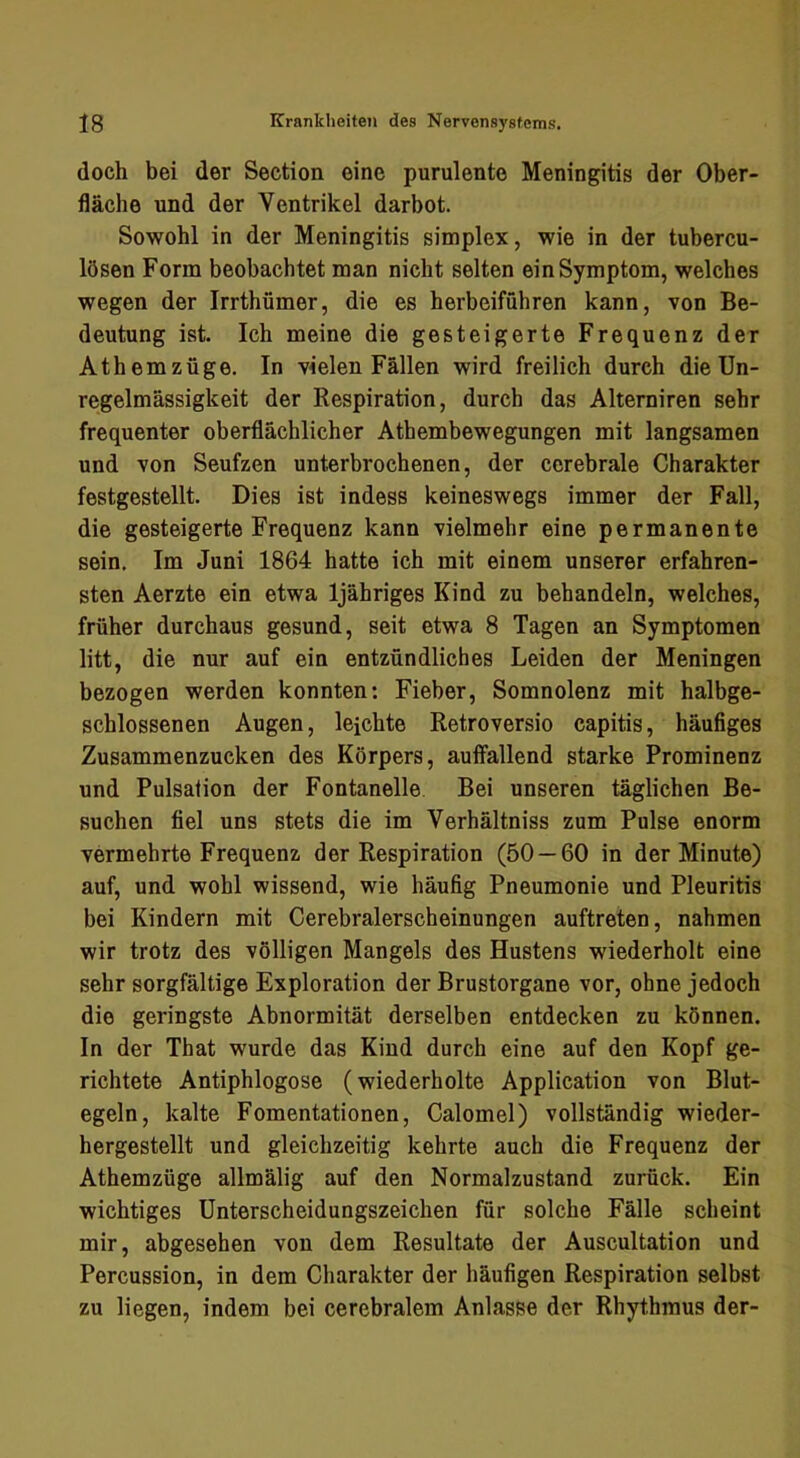doch bei der Section eine purulente Meningitis der Ober- fläche und der Ventrikel darbot. Sowohl in der Meningitis simplex, wie in der tubercu- lösen Form beobachtet man nicht selten ein Symptom, welches wegen der Irrthümer, die es herbeiführen kann, von Be- deutung ist. Ich meine die gesteigerte Frequenz der Athemzüge. In vielen Fällen wird freilich durch die Un- regelmässigkeit der Respiration, durch das Alterniren sehr frequenter oberflächlicher Athembewegungen mit langsamen und von Seufzen unterbrochenen, der cerebrale Charakter festgestellt. Dies ist indess keineswegs immer der Fall, die gesteigerte Frequenz kann vielmehr eine permanente sein. Im Juni 1864 hatte ich mit einem unserer erfahren- sten Aerzte ein etwa Ijähriges Kind zu behandeln, welches, früher durchaus gesund, seit etwa 8 Tagen an Symptomen litt, die nur auf ein entzündliches Leiden der Meningen bezogen werden konnten: Fieber, Somnolenz mit halbge- schlossenen Augen, leichte Retroversio capitis, häufiges Zusammenzucken des Körpers, auffallend starke Prominenz und Pulsation der Fontanelle. Bei unseren täglichen Be- suchen fiel uns stets die im Verhältniss zum Pulse enorm vermehrte Frequenz der Respiration (50 — 60 in der Minute) auf, und wohl wissend, wie häufig Pneumonie und Pleuritis bei Kindern mit Cerebralerscheinungen auftreten, nahmen wir trotz des völligen Mangels des Hustens wiederholt eine sehr sorgfältige Exploration der Brustorgane vor, ohne jedoch die geringste Abnormität derselben entdecken zu können. In der That wurde das Kind durch eine auf den Kopf ge- richtete Antiphlogose (wiederholte Application von Blut- egeln, kalte Fomentationen, Calomel) vollständig wieder- hergestellt und gleichzeitig kehrte auch die Frequenz der Athemzüge allmälig auf den Normalzustand zurück. Ein wichtiges Unterscheidungszeichen für solche Fälle scheint mir, abgesehen von dem Resultate der Auscultation und Percussion, in dem Charakter der häufigen Respiration selbst zu liegen, indem bei cerebralem Anlasse der Rhythmus der-