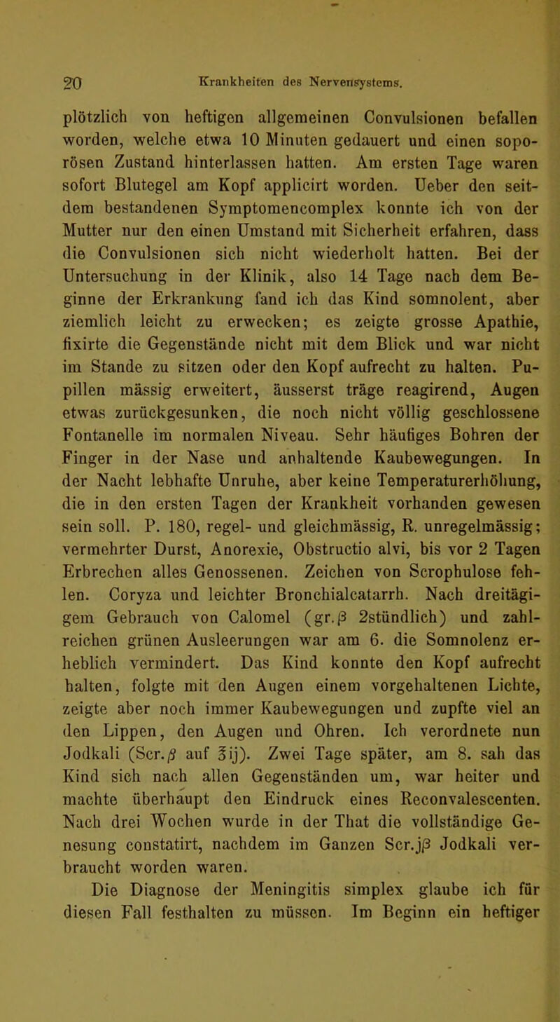 plötzlich von heftigen allgemeinen Convulsionen befallen worden, welche etwa 10 Minuten gedauert und einen sopo- rösen Zustand hinterlassen hatten. Am ersten Tage waren sofort Blutegel am Kopf applicirt worden. Ueber den seit- dem bestandenen Symptomencomplex konnte ich von der Mutter nur den einen Umstand mit Sicherheit erfahren, dass die Convulsionen sich nicht wiederholt hatten. Bei der Untersuchung in der Klinik, also 14 Tage nach dem Be- ginne der Erkrankung fand ich das Kind somnolent, aber ziemlich leicht zu erwecken; es zeigte grosse Apathie, fixirte die Gegenstände nicht mit dem Blick und war nicht im Stande zu sitzen oder den Kopf aufrecht zu halten. Pu- pillen massig erweitert, äusserst träge reagirend, Augen etwas zurückgesunken, die noch nicht völlig geschlossene Fontanelle im normalen Niveau. Sehr häufiges Bohren der Finger in der Nase und anhaltende Kaubewegungen. In der Nacht lebhafte Unruhe, aber keine Temperaturerhöhung, die in den ersten Tagen der Krankheit vorhanden gewesen sein soll. P. 180, regel- und gleichmässig, R. unregelmässig; vermehrter Durst, Anorexie, Obstructio alvi, bis vor 2 Tagen Erbrechen alles Genossenen. Zeichen von Scrophulose feh- len. Coryza und leichter Bronchialcatarrh. Nach dreitägi- gem Gebrauch von Calomel (gr.ß 2stündlich) und zahl- reichen grünen Ausleerungen war am 6. die Somnolenz er- heblich vermindert. Das Kind konnte den Kopf aufrecht halten, folgte mit den Augen einem vorgehaltenen Lichte, zeigte aber noch immer Kaubewegungen und zupfte viel an den Lippen, den Augen und Ohren. Ich verordnete nun Jodkali (Scr./? auf 3ij). Zwei Tage später, am 8. sah das Kind sich nach allen Gegenständen um, war heiter und machte überhaupt den Eindruck eines Reconvalescenten. Nach drei Wochen wurde in der That die vollständige Ge- nesung constatirt, nachdem im Ganzen Scr.jp Jodkali ver- braucht worden waren. Die Diagnose der Meningitis Simplex glaube ich für diesen Fall festhalten zu müssen. Im Beginn ein heftiger