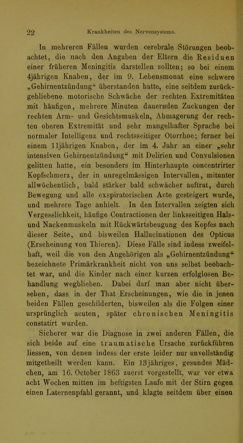 In mehreren Fällen wurden cerebrale Störungen beob- achtet, die nach den Angaben der Eltern die Residuen einer früheren Meningitis darstellen sollten; so bei einem 4jährigen Knaben, der im 9. Lebensmonat eine schwere „Gehirnentzündung“ überstanden hatte, eine seitdem zurück- gebliebene motorische Schwäche der rechten Extremitäten mit häufigen, mehrere Minuten dauernden Zuckungen der rechten Arm- und Gesichtsmuskeln, Abmagerung der rech- ten oberen Extremität und sehr mangelhafter Sprache bei normaler Intelligenz und rechtsseitiger Otorrhoe; ferner bei einem 11jährigen Knaben, der im 4. Jahr an einer „sehr intensiven Gehirnentzündung“ mit Delirien und Convulsionen gelitten hatte, ein besonders im Hinterhaupte concentrirter Kopfschmerz, der in unregelmässigen Intervallen, mitunter allwöchentlich, bald stärker bald schwächer auftrat, durch Bewegung und alle exspiratorischen Acte gesteigert wurde, und mehrere Tage anhielt. In den Intervallen zeigten sich Vergesslichkeit, häufige Contractionen der linksseitigen Hais- und Nackenmuskeln mit Rückwärtsbeugung des Kopfes nach dieser Seite, und bisweilen Hallucinationen des Opticus (Erscheinung von Thieren). Diese Fälle sind indess zweifel- haft, weil die von den Angehörigen als „Gehirnentzündung“ bezeichnete Primärkrankheit nicht von uns selbst beobach- tet war, und die Kinder nach einer kurzen erfolglosen Be- handlung wegblieben. Dabei darf man aber nicht über- sehen, dass in der That Erscheinungen, wie die in jenen beiden Fällen geschilderten, bisweilen als die Folgen einer ursprünglich acuten, später chronischen Meningitis constatirt wurden. Sicherer war die Diagnose in zwei anderen Fällen, die sich beide auf eine traumatische Ursache zurückführen liessen, von denen indess der erste leider nur unvollständig mitgetheilt werden kann. Ein ISjähriges, gesundes Mäd- chen, am 16. October 1863 zuerst vorgestellt, war vor etwa acht Wochen mitten im heftigsten Laufe mit der Stirn gegen einen Laternenpfahl gerannt, und klagte seitdem über einen