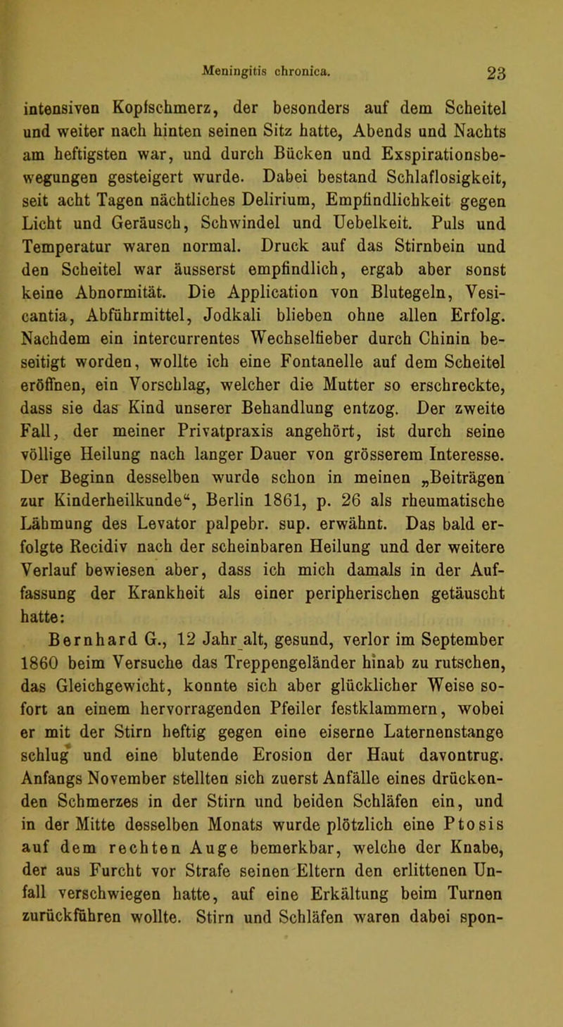 intensiven Kopfschmerz, der besonders auf dem Scheitel und weiter nach hinten seinen Sitz hatte, Abends und Nachts am heftigsten war, und durch Bücken und Exspirationsbe- wegungen gesteigert wurde. Dabei bestand Schlaflosigkeit, seit acht Tagen nächtliches Delirium, Empfindlichkeit gegen Licht und Geräusch, Schwindel und Uebelkeit. Puls und Temperatur waren normal. Druck auf das Stirnbein und den Scheitel war äusserst empfindlich, ergab aber sonst keine Abnormität. Die Application von Blutegeln, Vesi- cantia, Abführmittel, Jodkali blieben ohne allen Erfolg. Nachdem ein intercurrentes Wechselfieber durch Chinin be- seitigt worden, wollte ich eine Fontanelle auf dem Scheitel eröfihen, ein Vorschlag, welcher die Mutter so erschreckte, dass sie das Kind unserer Behandlung entzog. Der zweite Fall, der meiner Privatpraxis angehört, ist durch seine völlige Heilung nach langer Dauer von grösserem Interesse. Der Beginn desselben wurde schon in meinen „Beiträgen zur Kinderheilkunde“, Berlin 1861, p. 26 als rheumatische Lähmung des Levator palpebr. sup. erwähnt. Das bald er- folgte Recidiv nach der scheinbaren Heilung und der weitere Verlauf bewiesen aber, dass ich mich damals in der Auf- fassung der Krankheit als einer peripherischen getäuscht hatte: Bernhard G., 12 Jahr alt, gesund, verlor im September 1860 beim Versuche das Treppengeländer hinab zu rutschen, das Gleichgewicht, konnte sich aber glücklicher Weise so- fort an einem hervorragenden Pfeiler festklammern, wobei er mit der Stirn heftig gegen eine eiserne Laternenstange schlug und eine blutende Erosion der Haut davontrug. Anfangs November stellten sich zuerst Anfälle eines drücken- den Schmerzes in der Stirn und beiden Schläfen ein, und in der Mitte desselben Monats wurde plötzlich eine Ptosis auf dem rechten Auge bemerkbar, welche der Knabe, der aus Furcht vor Strafe seinen Eltern den erlittenen Un- fall verschwiegen hatte, auf eine Erkältung beim Turnen zurückfuhren wollte. Stirn und Schläfen waren dabei spon-