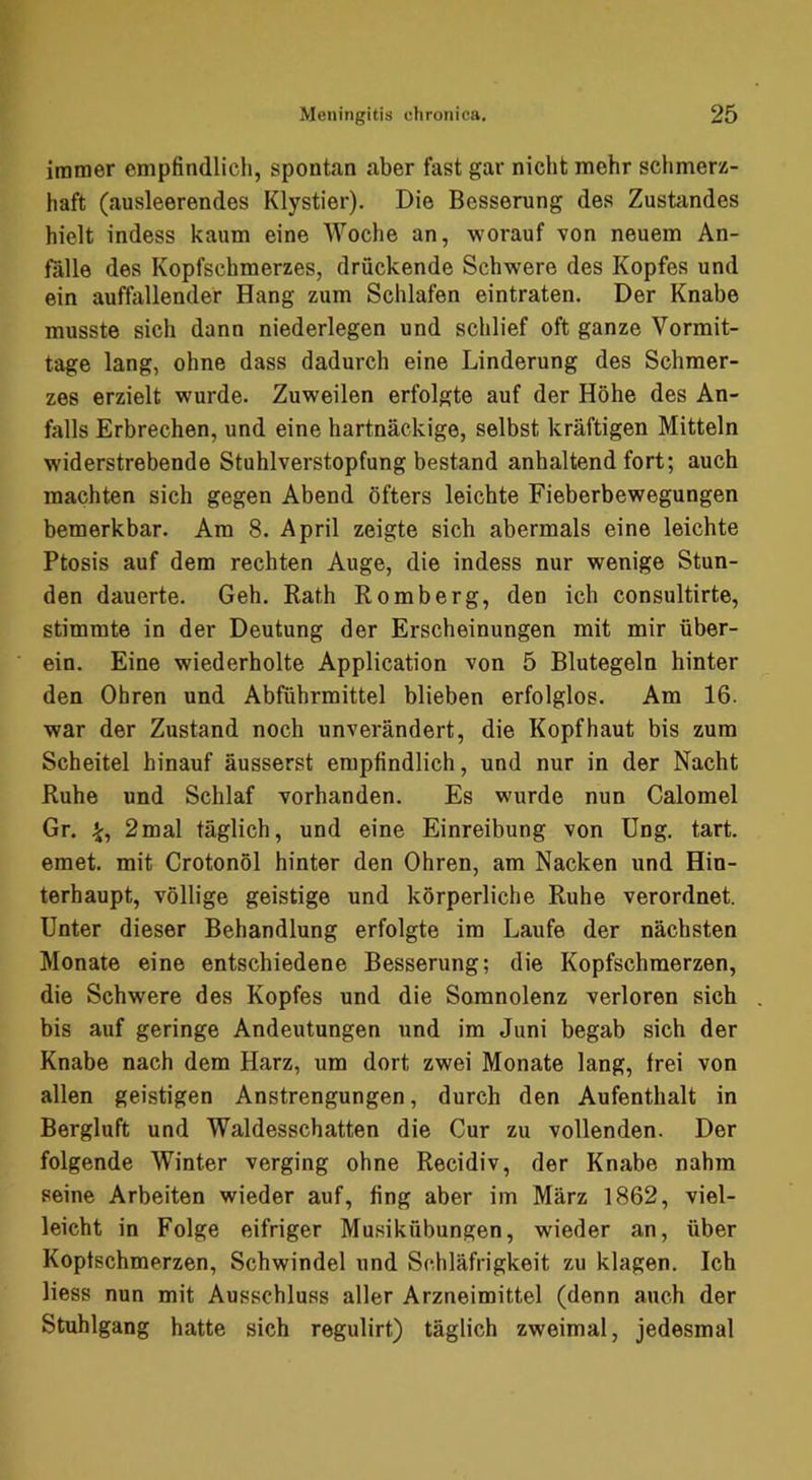 immer empfindlich, spontan aber fast gar nicht mehr schmerz- haft (ausleerendes Klystier). Die Besserung des Zustandes hielt indess kaum eine Woche an, worauf von neuem An- falle des Kopfschmerzes, drückende Schwere des Kopfes und ein auffiillender Hang zum Schlafen eintraten. Der Knabe musste sich dann niederlegen und schlief oft ganze Vormit- tage lang, ohne dass dadurch eine Linderung des Schmer- zes erzielt wurde. Zuweilen erfolgte auf der Höhe des An- falls Erbrechen, und eine hartnäckige, selbst kräftigen Mitteln widerstrebende Stuhlverstopfung bestand anhaltend fort; auch machten sich gegen Abend öfters leichte Fieberbewegungen bemerkbar. Am 8. April zeigte sich abermals eine leichte Ptosis auf dem rechten Auge, die indess nur wenige Stun- den dauerte. Geh. Kath Romberg, den ich consultirte, stimmte in der Deutung der Erscheinungen mit mir über- ein. Eine wiederholte Application von 5 Blutegeln hinter den Ohren und Abführmittel blieben erfolglos. Am 16. war der Zustand noch unverändert, die Kopfhaut bis zum Scheitel hinauf äusserst empfindlich, und nur in der Nacht Ruhe und Schlaf vorhanden. Es wurde nun Calomel Gr. 2mal täglich, und eine Einreibung von Ung. tart. emet. mit Crotonöl hinter den Ohren, am Nacken und Hin- terhaupt, völlige geistige und körperliche Ruhe verordnet. Unter dieser Behandlung erfolgte im Laufe der nächsten Monate eine entschiedene Besserung; die Kopfschmerzen, die Schwere des Kopfes und die Somnolenz verloren sich bis auf geringe Andeutungen und im Juni begab sich der Knabe nach dem Harz, um dort zwei Monate lang, frei von allen geistigen Anstrengungen, durch den Aufenthalt in Bergluft und Waldesschatten die Cur zu vollenden. Der folgende Winter verging ohne Recidiv, der Knabe nahm seine Arbeiten wieder auf, fing aber im März 1862, viel- leicht in Folge eifriger Musikübungen, wieder an, über Kopfschmerzen, Schwindel und Schläfrigkeit zu klagen. Ich liess nun mit Ausschluss aller Arzneimittel (denn auch der Stuhlgang hatte sich regulirt) täglich zweimal, jedesmal