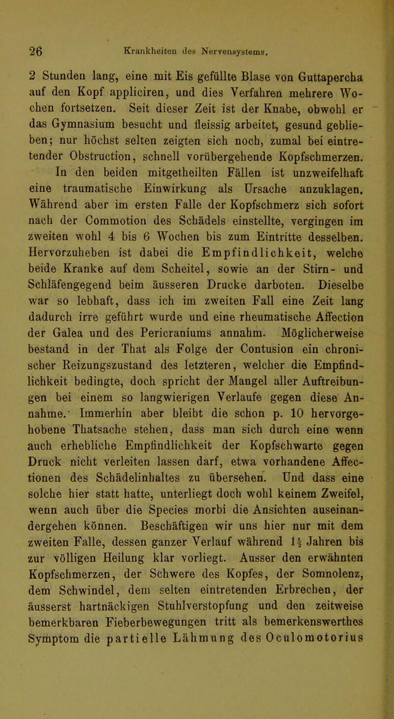 2 Stunden lang, eine mit Eis gefüllte Blase von Guttapercha auf den Kopf appliciren, und dies Verfahren mehrere Wo- chen fortsetzen. Seit dieser Zeit ist der Knabe, obwohl er das Gymnasium besucht und fleissig arbeitet, gesund geblie- ben; nur höchst selten zeigten sich noch, zumal bei eintre- tender Obstruction, schnell vorübergehende Kopfschmerzen. In den beiden mitgetheilten Fällen ist unzweifelhaft eine traumatische Einwirkung als Ursache anzuklagen. Während aber im ersten Falle der Kopfschmerz sich sofort nach der Commotion des Schädels einstellte, vergingen im zweiten wohl 4 bis 6 Wochen bis zum Eintritte desselben. Hervorzuheben ist dabei die Empfindlichkeit, welche beide Kranke auf dem Scheitel, sowie an der Stirn- und Schläfengegend beim äusseren Drucke darboten. Dieselbe war so lebhaft, dass ich im zweiten Fall eine Zeit lang dadurch irre geführt wurde und eine rheumatische Alfection der Galea und des Pericraniums annahm. Möglicherweise bestand in der That als Folge der Contusion ein chroni- scher Reizungszustand des letzteren, welcher die Empfind- lichkeit bedingte, doch spricht der Mangel aller Auftreibun- gen bei einem so langwierigen Verlaufe gegen diese An- nahme.' Immerhin aber bleibt die schon p. 10 hervorge- hobene Thatsache stehen, dass man sich durch eine wenn auch erhebliche Empfindlichkeit der Kopfschwarte gegen Druck nicht verleiten lassen darf, etwa vorhandene Affec- tionen des Schädelinhaltes zu übersehen. Und dass eine solche hier statt hatte, unterliegt doch wohl keinem Zweifel, wenn auch über die Species morbi die Ansichten auseinan- dergehen können. Beschäftigen wir uns hier nur mit dem zweiten Falle, dessen ganzer Verlauf während U Jahren bis zur völligen Heilung klar vorliegt. Ausser den erwähnten Kopfschmerzen, der Schwere des Kopfes, der Somnolenz, dem Schwindel, dem selten eintretenden Erbrechen, der äusserst hartnäckigen Stuhlverstopfung und den zeitweise bemerkbaren Fieberbewegungen tritt als bemerkenswerthes Symptom die partielle Lähmung des Oculomotorius