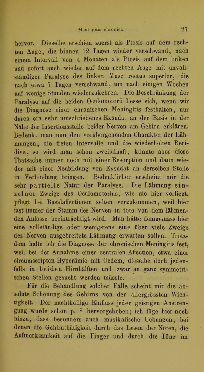 hervor. Dieselbe erschien zuerst als Ptosis auf dem rech- ten Auge, die binnen 12 Tagen wieder verschwand, nach einem Intervall von 4 Monaten als Ptosis auf dem linken und sofort auch wieder auf dem rechten Auge mit unvoll- ständiger Paralyse des linken Muse, rectus superior, die nach etwa 7 Tagen verschwand, um nach einigen Wochen auf wenige Stunden wiederzukehren. Die Beschränkung der Paralyse auf die beiden Oculomotorii liesse sich, wenn wir die Diagnose einer chronischen Meningitis festhalten, nur durch ein sehr umschriebenes Exsudat an der Basis in der Nähe der Insertionsstelle beider Nerven am Gehirn erklären. Bedenkt man nun den vorübergehenden Charakter der Läh- mungen, die freien Intervalle und die wiederholten Reci- dive, so wird man schon zweifelhaft, könnte aber diese Thatsache immer noch mit einer Resorption und dann wie- der mit einer Neubildung von Exsudat an derselben Stelle in Verbindung bringen. Bedenklicher erscheint mir die sehr partielle Natur der Paralyse. Die Lähmung ein- zelner Zweige des Oculomotorius, wie sie hier vorliegt, pflegt bei Basalaffectionen selten vorzukommen, weil hier fast immer der Stamm des Nerven in toto von dem lähmen- den Anlasse beeinträchtigt wird. Man hätte demgemäss hier eine vollständige oder wenigstens eine über viele Zweige des Nerven ausgebreitete Lähmung erwarten sollen. Trotz- dem halte ich die Diagnose der chronischen Meningitis fest, weil bei der Annahme einer centralen Affection, etwa einer circumscripten-Hyperämie mit Oedem, dieselbe doch jeden- falls in beiden Hirnhälften und zwar an ganz symmetri- schen Stellen gesucht werden müsste. Für die Behandlung solcher Fälle scheint mir die ab- solute Schonung des Gehirns von der allergrössten Wich- tigkeit. Der nachtheilige Einfluss jeder geistigen Anstren- gung wurde schon p. 8 hervorgehoben; ich füge hier noch hinzu, dass besonders auch musikalische Hebungen, bei denen die Gehirnthätigkeit durch das Lesen der Noten, die Aufmerksamkeit auf die Finger und durch die Töne im