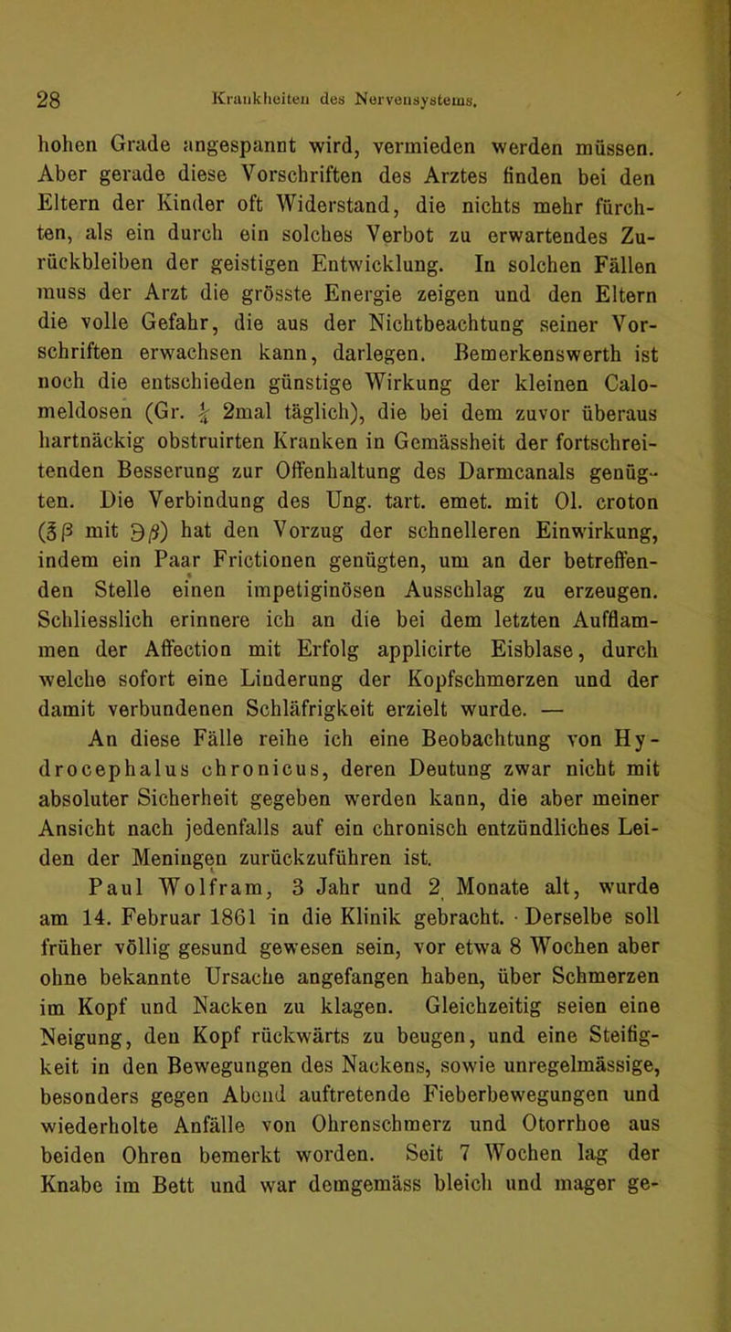 hohen Grade angespannt wird, vermieden werden müssen. Aber gerade diese Vorschriften des Arztes finden bei den Eltern der Kinder oft Widerstand, die nichts mehr fürch- ten, als ein durch ein solches Verbot zu erwartendes Zu- rückbleiben der geistigen Entwicklung. In solchen Fällen muss der Arzt die grösste Energie zeigen und den Eltern die volle Gefahr, die aus der Nichtbeachtung seiner Vor- schriften erwachsen kann, darlegen. Bemerkenswerth ist noch die entschieden günstige Wirkung der kleinen Calo- meldosen (Gr. ^ 2mal täglich), die bei dem zuvor überaus hartnäckig obstruirten Kranken in Gemässheit der fortschrei- tenden Besserung zur Olfenhaltung des Darmcanals genüg- ten. Die Verbindung des Ung. tart. emet. mit Ol. croton (g|3 mit 9/9) hat den Voi’zug der schnelleren Einwirkung, indem ein Paar Frictionen genügten, um an der betreffen- den Stelle einen impetiginösen Ausschlag zu erzeugen. Schliesslich erinnere ich an die bei dem letzten Aufflam- men der Affection mit Erfolg applicirte Eisblase, durch welche sofort eine Linderung der Kopfschmerzen und der damit verbundenen Schläfrigkeit erzielt wurde. — An diese Fälle reihe ich eine Beobachtung von Hy- drocephalus chronicus, deren Deutung zwar nicht mit absoluter Sicherheit gegeben werden kann, die aber meiner Ansicht nach jedenfalls auf ein chronisch entzündliches Lei- den der Meningen zurückzuführen ist. Paul Wolfram, 3 Jahr und 2 Monate alt, wurde am 14. Februar 1861 in die Klinik gebracht. Derselbe soll früher völlig gesund gewesen sein, vor etwa 8 Wochen aber ohne bekannte Ursache angefangen haben, über Schmerzen im Kopf und Nacken zu klagen. Gleichzeitig seien eine Neigung, den Kopf rückwärts zu beugen, und eine Steifig- keit in den Bewegungen des Nackens, sowie unregelmässige, besonders gegen Abend auftretende Fieberbewegungen und wiederholte Anfälle von Ohrenschraerz und Otorrhoe aus beiden Ohren bemerkt worden. Seit 7 Wochen lag der Knabe im Bett und war demgemäss bleich und mager ge-