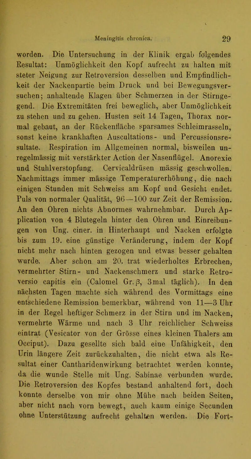 worden. Die Untersuchung in der Klinik ergab folgendes Resultat: Unmöglichkeit den Kopf aufrecht zu halten mit steter Neigung zur Retroversion desselben und Empfindlich- keit der Nackenpartie beim Druck und bei Bewegungsver- suchen; anhaltende Klagen über Schmerzen in der Stirnge- gend. Die Extremitäten frei beweglich, aber Unmöglichkeit zu stehen und zu gehen. Husten seit 14 Tagen, Thorax nor- mal gebaut, an der Rückenfläche sparsames Schleimrasseln, sonst keine krankhaften Auscultations- und. Percussionsre- sultate. Respiration im Allgemeinen normal, bisweilen un- regelmässig mit verstärkter Action der Nasenflügel. Anorexie und Stuhlverstopfung. Cervicaldrüsen massig geschwollen. Nachmittags immer massige Temperaturerhöhung, die nach einigen Stunden mit Schweiss am Kopf und Gesicht endet. Puls von normaler Qualität, 96—100 zur Zeit der Remission. An den Ohren nichts Abnormes wahrnehmbar. Durch Ap- plication von 4 Blutegeln hinter den Ohren und Einreibun- gen von Ung. einer, in Hinterhaupt und Nacken erfolgte bis zum 19. eine günstige Veränderung, indem der Kopf nicht mehr nach hinten gezogen und etwas besser gehalten w'urde. Aber schon am 20. trat wiederholtes Erbrechen, vermehrter Stirn- und Nackenschmerz und starke Retro- versio capitis ein (Calomel Gr. ß, 3mal täglich). In den nächsten Tagen machte sich während des Vormittags eine entschiedene Remission bemerkbar, während von 11—3 Uhr in der Regel heftiger Schmerz in der Stirn und im Nacken, vermehrte Wärme und nach 3 Uhr reichlicher Schweiss eintrat (Vesicator von der Grösse eines kleinen Thalers am Occiput). Dazu gesellte sich bald eine Unfähigkeit, den Urin längere Zeit zurückzuhalten, die nicht etwa als Re- sultat einer Cantharidenwirkung betrachtet werden konnte, da die wunde Stelle mit Ung. Sabinae verbunden wurde. Die Retroversion des Kopfes bestand anhaltend fort, doch konnte derselbe von mir ohne Mühe nach beiden Seiten, aber nicht nach vorn bewegt, auch kaum einige Secundeu ohne Unterstützung aufrecht gehalten werden. Die Fort-
