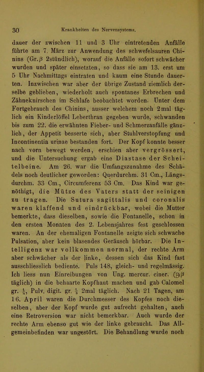 (lauer der zwischen 11 und 3 Uhr eintretenden Anfälle führte am 7. März zur Anwendung des schwefelsauren Chi- nins (Gr.ß 2stündlich), worauf die Anfälle sofort schwächer wurden und später einsetzten, so dass sie am 13. erst um 5 Uhr Nachmittags eintraten und kaum eine Stunde dauer- ten, Inzwischen war aber der übrige Zustand ziemlich der- selbe geblieben, wiederholt auch spontanes Erbrechen und Zähneknirschen im Schlafe beobachtet worden. Unter dem Fortgebrauch des Chinins, ausser welchem noch 2mal täg- lich ein Kinderlöffel Leberthran gegeben wurde, schwanden bis zum 22. die erwähnten Fieber- und Schmerzanfälle gänz- lich , der Appetit besserte sich, aber Stuhlverstopfung und Incontinentia urinae bestanden fort. Der Kopf konnte besser nach vorn bewegt w^erden, erschien aber vergrössert, und die Untersuchung ergab eine Diastase der Schei- telbeine. Am 26. war die Umfangszunahme des Schä- dels noch deutlicher geworden: Querdurchm. 31 Cm., Längs- durchm. 33 Cm., Circumferenz 53 Cm. Das Kind war ge- nöthigt, die Mütze des Vaters statt der seinigen zu tragen. Die Sutura sagittalis und coronalis waren klaffend und eindrückba^r, wobei die Mutter bemerkte, dass dieselben, sowie die Fontanelle, schon in den ersten Monaten des 2. Lebensjahres fest geschlossen waren. An der ehemaligen Fontanelle zeigte sich schwache Pulsation, aber kein blasendes Geräusch hörbar. Die In- telligenz war vollkommen normal, der rechte Arm aber schwächer als der linke, dessen sich das Kind fast ausschliesslich bediente. Puls 148, gleich- und regelmässig. Ich liess nun Einreibungen von Ung. mercur, einer, (gß täglich) in die behaarte Kopfhaut machen und gab Calomel gr. 4, Pulv. digit. gr. ^ 2mal täglich. Nach 21 Tagen, am 16. April waren die Durchmesser des Kopfes noch die- selben, aber der Kopf wurde gut aufrecht gehalten, auch eine Retroversion war nicht bemerkbar. Auch wurde der rechte Arm ebenso gut wie der linke gebraucht. Das All- gemeinbefinden war ungestört. Die Behandlung wurde noch