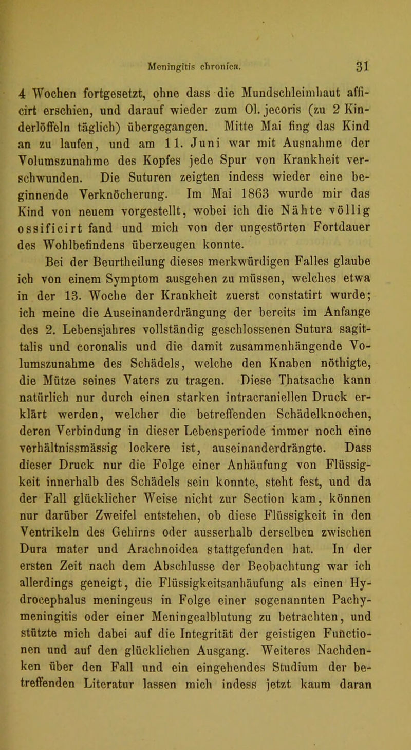 4 Wochen fortgesetzt, ohne dass die Mundsclileinihaut affi- cirt erschien, und darauf wieder zum 01. jecoris (zu 2 Kin- derlötfeln täglich) übergegangen. Mitte Mai fing das Kind an zu laufen, und am 11. Juni war mit Ausnahme der Volumszunahme des Kopfes jede Spur von Krankheit ver- schwunden. Die Suturen zeigten indess wieder eine be- ginnende Verknöcherung. Im Mai 1863 wurde mir das Kind von neuem vorgestellt, wobei ich die Nähte völlig ossificirt fand und mich von der ungestörten Fortdauer des Wohlbefindens überzeugen konnte. Bei der Beurtheilung dieses merkwürdigen Falles glaube ich von einem Symptom ausgehen zu müssen, welches etwa in der 13. Woche der Krankheit zuerst constatirt wurde; ich meine die Auseinanderdrängung der bereits im Anfänge des 2. Lebensjahres vollständig geschlossenen Sutura sagit- talis und coronalis und die damit zusammenhängende Vo- lumszunahme des Schädels, welche den Knaben nöthigte, die Mütze seines Vaters zu tragen. Diese Thatsache kann natürlich nur durch einen starken intracraniellen Druck er- klärt werden, welcher die betreffenden Schädelknochen, deren Verbindung in dieser Lebensperiode immer noch eine verhältnissmässig lockere ist, auseinanderdrängte. Dass dieser Druck nur die Folge einer Anhäufung von Flüssig- keit innerhalb des Schädels sein konnte, steht fest, und da der Fall glücklicher Weise nicht zur Section kam, können nur darüber Zweifel entstehen, ob diese Flüssigkeit in den Ventrikeln des Gehirns oder ausserhalb derselben zwischen Dura mater und Arachnoidea stattgefunden hat. In der ersten Zeit nach dem Abschlüsse der Beobachtung war ich allerdings geneigt, die Flüssigkeitsanhäufung als einen Hy- drocephalus meningeus in Folge einer sogenannten Pachy- meningitis oder einer Meningealblutung zu betrachten, und stützte mich dabei auf die Integrität der geistigen Functio- nen und auf den glücklichen Ausgang. Weiteres Nachden- ken über den Fall und ein eingehendes Studium der be- treffenden Literatur lassen mich indess jetzt kaum daran